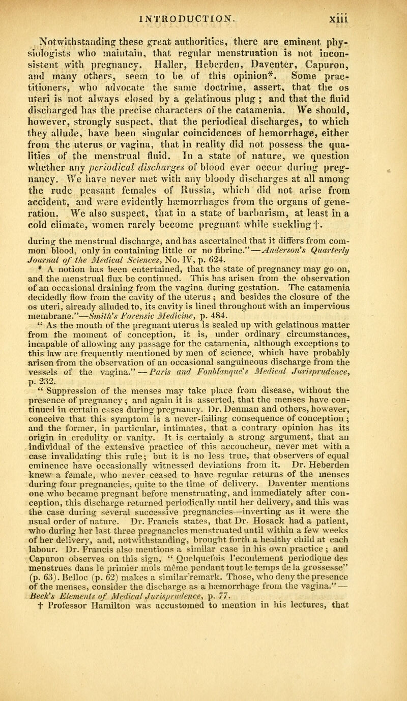 Notwithstanding these great authorities, there are eminent phy- siologists who maintain, that regular menstruation is not incon- sistent with pregnancy. Haller, Heberden, Daventer, Capuron, and many others, seem to be of this opinion*. Some prac- titioners, who advocate the same doctrine, assert, that the os uteri is not always closed by a gelatinous plug ; and that the fluid discharged has the precise characters of the catamenia. We should, however, strongly suspect, that the periodical discharges, to which they allude, have been singular coincidences of hemorrhage, either from the uterus or vagina, that in reality did not possess the qua- lities of the menstrual fluid. In a state of nature, we question whether any periodical discharges of blood ever occur during preg- nancy. We have never met with any bloody discharges at all among the rude peasant females of Russia, which did not arise from accident, and were evidently haemorrhages from the organs of gene- ration. We also suspect, that in a state of barbarism, at least in a cold climate, women rarely become pregnant while suckling f. during the menstrual discharge, and has ascertained that it differs from com- mon blood, only in containing little or no fibrine.—Anderson's Quarterly Journal of the Medical Sciences, No. IV, p. 624. * A notion has been entertained, that the state of pregnancy may go on, and the menstrual flux be continued. This has arisen from the observation of an occasional draining from the vagina during gestation. The catamenia decidedly flow from the cavity of the uterus ; and besides the closure of the os uteri, already alluded to, its cavity is lined throughout with an impervious membrane.—Smith's Forensic Medicine, p. 484.  As the mouth of the pregnant uterus is sealed up with gelatinous matter from the moment of conception, it is, under ordinary circumstances, incapable of allowing any passage for the catamenia, although exceptions to this law are frequently mentioned by men of science, which have probably arisen from the observation of an occasional sanguineous discharge from the vessels of the vagina. — Paris and Fonblanque's Medical Jurisprudence, p. 232.  Suppression of the menses may take place from disease, without the presence of pregnancy; and again it is asserted, that the menses have con- tinued in certain cases during pregnancy. Dr. Denman and others, however, conceive that this symptom is a never-failing consequence of conception; and the former, in particular, intimates, that a contrary opinion has its origin in credulity or vanity. It is certainly a strong argument, that an individual of the extensive practice of this accoucheur, never met with a case invalidating this rule; but it is no less true, that observers of equal eminence have occasionally witnessed deviations from it. Dr. Heberden knew a female, who never ceased to have regular returns of the menses during four pregnancies, quite to the time of delivery. Daventer mentions one who became pregnant before menstruating, and immediately after con- ception, this discharge returned periodically until her delivery, and this was the case during several successive pregnancies—inverting as it were the usual order of nature. Dr. Francis states, that Dr. Hosack had a patient, who during her last three pregnancies menstruated until within a few weeks of her delivery, and, notwithstanding, brought forth a healthy child at each labour. Dr. Francis also mentions a similar case in his own practice ; and Capuron observes on this sign,  Quelquefois l'ecoulement periodique des menstrues dans le primier mois meme pendant tout le temps dela grossesse (p. 63). Belloc (p. 62) makes a similarremark. Those, who deny the presence of the menses, consider the discharge as a haemorrhage from the vagina. — Beck's Elements of Medical Jurisprudence, p. 77. t Professor Hamilton was accustomed to mention in his lectures, that