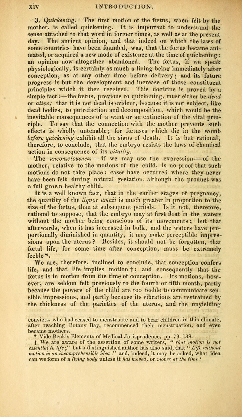 3. Quickening. The first motion of the fetus, when felt by the mother, is called quickening'. It is important to understand the sense attached to that word in former times, as well as at the present day. The ancient opinion, and that indeed on which the laws of some countries have been founded, was, that the fcetus became ani- mated, or acquired a new mode of existence at the time of quickening: an opinion now altogether abandoned. The fcetus, if we speak physiologically, is certainly as much a living being immediately after conception, as at any other time before delivery; and its future progress is but the development and increase of those constituent principles which it then received. This doctrine is proved by a simple fact:—the foetus, previous to quickening, must either be dead or alive: that it is not dead is evident, because it is not subject, like dead bodies, to putrefaction and decomposition, which would be the inevitable consequences of a want or an extinction of the vital prin- ciple. To say that the connection with the mother prevents such effects is wholly untenable; for foetuses which die in the womb before quickening exhibit all the signs of death. It is but rational, therefore, to conclude, that the embryo resists the laws of chemical action in consequence of its vitality. The unconsciousness — if we may use the expression — of the mother, relative to the motions of the child, is no proof that such motions do not take place: cases have occurred where they never have been felt during natural gestation, although the product was a full g-rown healthy child. It is a well known fact, that in the earlier stages of pregnancy, the quantity of the liquor amnii is much greater in proportion to the size of the foetus, than at subsequent periods. Is it not, therefore, rational to suppose, that the embryo may at first float in the waters without the mother being conscious of its movements ; but that afterwards, when it has increased in bulk, and the waters have pro- portionally diminished in quantity, it may make perceptible impres- sions upon the uterus ? Besides, it should not be forgotten, that foetal life, for some time after conception, must be extremely feeble*. We are, therefore, inclined to conclude, that conception confers life, and that life implies motion f; and consequently that the foetus is in motion from the time of conception. Its motions, how- ever, are seldom felt previously to the fourth or fifth month, partly because the powers of the child are too feeble to communicate sen- sible impressions, and partly because its vibrations are restrained by the thickness of the parieties of the uterus, and the unyielding convicts, who had ceased to menstruate and to bear children in this climate, after reaching Botany Bay, recommenced their menstruation, and even became mothers. * Vide Beck's Elements of Medical Jurisprudence, pp. 79. 138. t We are aware of the assertion of some writers,  that motion is not essential to life; but a distinguished author has also said, that  Life without motion is an incomprehensible idea : and, indeed, it may be asked, what idea can we form of a living body unless it has moved, or moves at the time ?