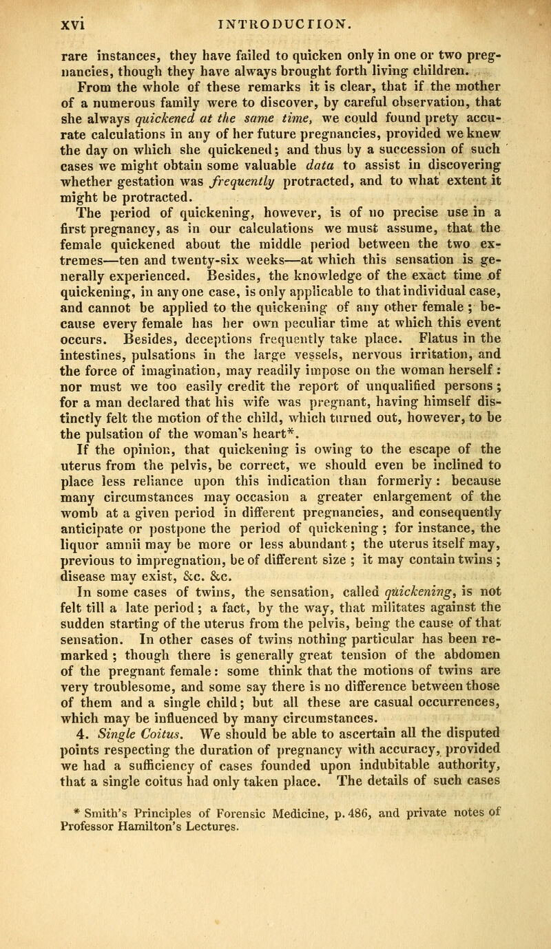 rare instances, they have failed to quicken only in one or two preg- nancies, though they have always brought forth living children. From the whole of these remarks it is clear, that if the mother of a numerous family were to discover, by careful observation, that she always quickened at the same time, we could found prety accu- rate calculations in any of her future pregnancies, provided we knew the day on which she quickened; and thus by a succession of such cases we might obtain some valuable data to assist in discovering whether gestation was frequently protracted, and to what extent it might be protracted. The period of quickening, however, is of no precise use in a first pregnancy, as in our calculations we must assume, that the female quickened about the middle period between the two ex- tremes—ten and twenty-six weeks—at which this sensation is ge- nerally experienced. Besides, the knowledge of the exact time of quickening, in anyone case, is only applicable to that individual case, and cannot be applied to the quickening of any other female ; be- cause every female has her own peculiar time at which this event occurs. Besides, deceptions frequently take place. Flatus in the intestines, pulsations in the large vessels, nervous irritation, and the force of imagination, may readily impose on the woman herself : nor must we too easily credit the report of unqualified persons; for a man declared that his wife was pregnant, having himself dis- tinctly felt the motion of the child, which turned out, however, to be the pulsation of the woman's heart*. If the opinion, that quickening is owing to the escape of the uterus from the pelvis, be correct, we should even be inclined to place less reliance upon this indication than formerly: because many circumstances may occasion a greater enlargement of the womb at a given period in different pregnancies, and consequently anticipate or postpone the period of quickening ; for instance, the liquor amnii may be more or less abundant; the uterus itself may, previous to impregnation, be of different size ; it may contain twins ; disease may exist, &c. &c. In some cases of twins, the sensation, called quickening, is not felt till a late period; a fact, by the way, that militates against the sudden starting of the uterus from the pelvis, being the cause of that sensation. In other cases of twins nothing particular has been re- marked ; though there is generally great tension of the abdomen of the pregnant female: some think that the motions of twins are very troublesome, and some say there is no difference between those of them and a single child; but all these are casual occurrences, which may be influenced by many circumstances. 4. Single Coitus. We should be able to ascertain all the disputed points respecting the duration of pregnancy with accuracy, provided we had a sufficiency of cases founded upon indubitable authority, that a single coitus had only taken place. The details of such cases * Smith's Principles of Forensic Medicine, p. 486, and private notes of Professor Hamilton's Lectures.