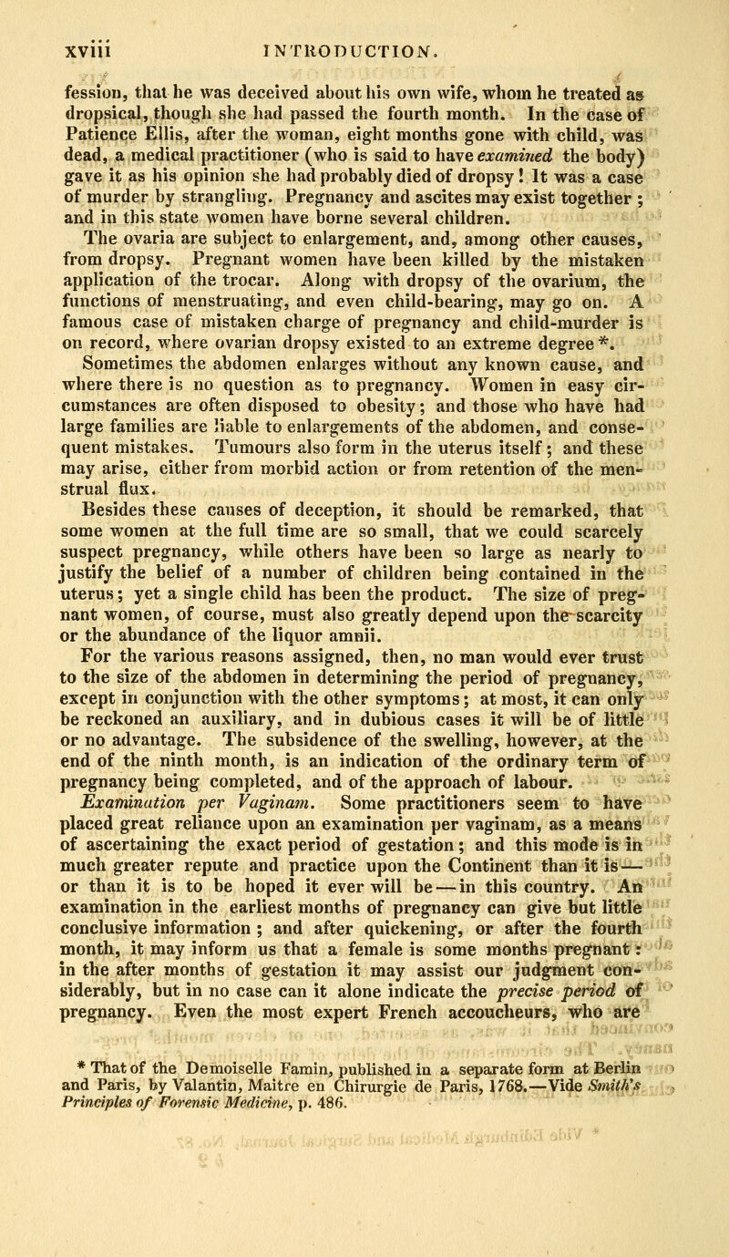 fession, that he was deceived about his own wife, whom he treated as dropsical, though she had passed the fourth month. In the case of Patience Ellis, after the woman, eight months gone with child, was dead, a medical practitioner (who is said to have examined, the body) gave it as his opinion she had probably died of dropsy! It was a case of murder by strangling. Pregnancy and ascites may exist together ; and in this state women have borne several children. The ovaria are subject to enlargement, and, among other causes, from dropsy. Pregnant women have been killed by the mistaken application of the trocar. Along with dropsy of the ovarium, the functions of menstruating, and even child-bearing, may go on. A famous case of mistaken charge of pregnancy and child-murder is on record, where ovarian dropsy existed to an extreme degree *. Sometimes the abdomen enlarges without any known cause, and where there is no question as to pregnancy. Women in easy cir- cumstances are often disposed to obesity; and those who have had large families are liable to enlargements of the abdomen, and conse- quent mistakes. Tumours also form in the uterus itself; and these may arise, either from morbid action or from retention of the men- strual flux* Besides these causes of deception, it should be remarked, that some women at the full time are so small, that we could scarcely suspect pregnancy, while others have been so large as nearly to justify the belief of a number of children being contained in the uterus; yet a single child has been the product. The size of preg- nant women, of course, must also greatly depend upon the scarcity or the abundance of the liquor amnii. For the various reasons assigned, then, no man would ever trust to the size of the abdomen in determining the period of pregnancy, except in conjunction with the other symptoms; at most, it can only be reckoned an auxiliary, and in dubious cases it will be of little or no advantage. The subsidence of the swelling, however, at the end of the ninth month, is an indication of the ordinary term of pregnancy being completed, and of the approach of labour. Examination per Vaginam. Some practitioners seem to have placed great reliance upon an examination per vaginam, as a means of ascertaining the exact period of gestation; and this mode is in much greater repute and practice upon the Continent than it is — or than it is to be hoped it ever will be — in this country. An examination in the earliest months of pregnancy can give but little conclusive information ; and after quickening, or after the fourth month, it may inform us that a female is some months pregnant: in the after months of gestation it may assist our judgment con- siderably, but in no case can it alone indicate the precise period of pregnancy. Even the most expert French accoucheurs, who are j .am * That of the Demoiselle Famin, published in a separate form at Berlin and Paris, by Valantin, Maitre en Chirurgie de Paris, 1768.—Vide Smith's Principles of Forensic Medicine, p. 488.