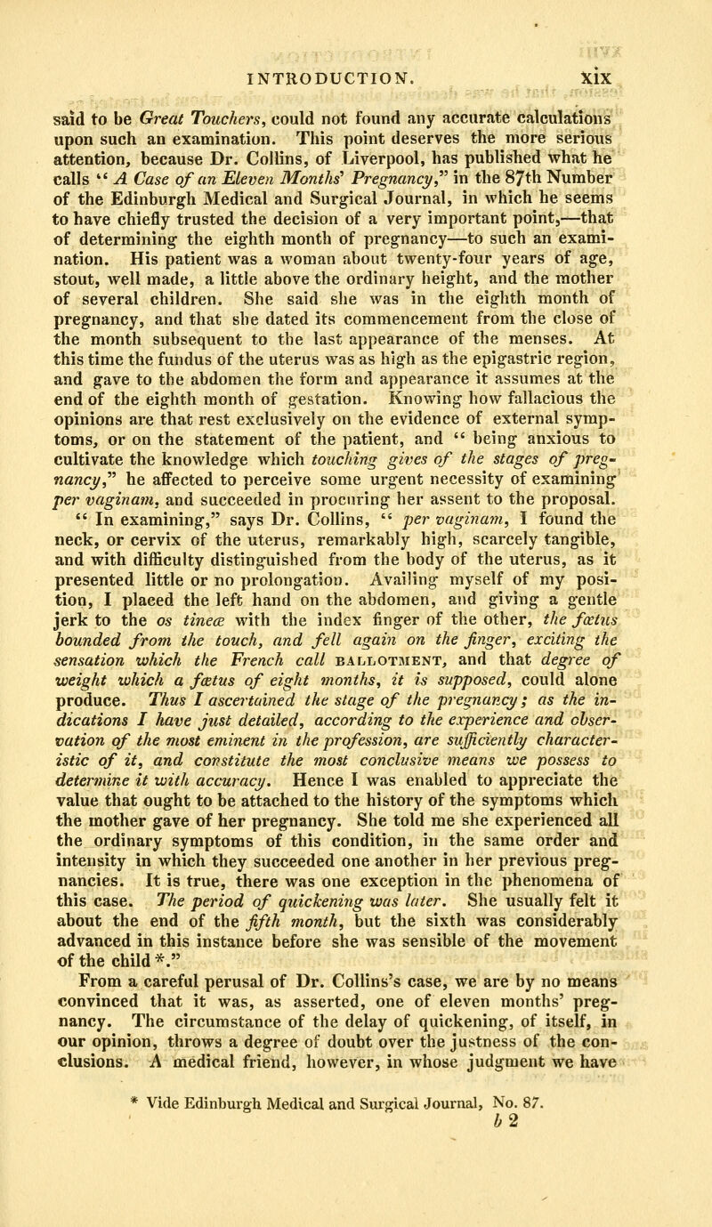 said to be Great Touchers, could not found any accurate calculations upon such an examination. This point deserves the more serious attention, because Dr. Collins, of Liverpool, has published what he calls il A Case of an Eleven Months' Pregnancy in the 87th Number of the Edinburgh Medical and Surgical Journal, in which he seems to have chiefly trusted the decision of a very important point,—that of determining the eighth month of pregnancy—to such an exami- nation. His patient was a woman about twenty-four years of age, stout, well made, a little above the ordinary height, and the mother of several children. She said she was in the eighth month of pregnancy, and that she dated its commencement from the close of the month subsequent to the last appearance of the menses. At this time the fundus of the uterus was as high as the epigastric region, and gave to the abdomen the form and appearance it assumes at the end of the eighth month of gestation. Knowing how fallacious the opinions are that rest exclusively on the evidence of external symp- toms, or on the statement of the patient, and  being anxious to cultivate the knowledge which touching gives of the stages of preg- nancy he affected to perceive some urgent necessity of examining per vaginam, and succeeded in procuring her assent to the proposal.  In examining, says Dr. Collins,  per vaginam, I found the neck, or cervix of the uterus, remarkably high, scarcely tangible, and with difficulty distinguished from the body of the uterus, as it presented little or no prolongation. Availing myself of my posi- tion, I plaeed the left hand on the abdomen, and giving a gentle jerk to the os tinece with the index finger of the other, the foetus bounded from the touch, and fell again on the finger, exciting the sensation which the French call ballotment, and that degree of weight which a fatus of eight months, it is supposed, could alone produce. Thus I ascertained the stage of the pregnancy; as the in- dications I have just detailed, according to the experience and obser- vation of the most eminent in the profession, are sufficiently character- istic of it, and constitute the most conclusive means we possess to determine it with accuracy. Hence I was enabled to appreciate the value that ought to be attached to the history of the symptoms which the mother gave of her pregnancy. She told me she experienced all the ordinary symptoms of this condition, in the same order and intensity in which they succeeded one another in her previous preg- nancies. It is true, there was one exception in the phenomena of this case. The period of quickening was later. She usually felt it about the end of the fifth month, but the sixth was considerably advanced in this instance before she was sensible of the movement of the child*. From a careful perusal of Dr. Collins's case, we are by no means convinced that it was, as asserted, one of eleven months' preg- nancy. The circumstance of the delay of quickening, of itself, in our opinion, throws a degree of doubt over the justness of the con- clusions. A medical friend, however, in whose judgment we have * Vide Edinburgh Medical and Surgical Journal, No. 87. b2