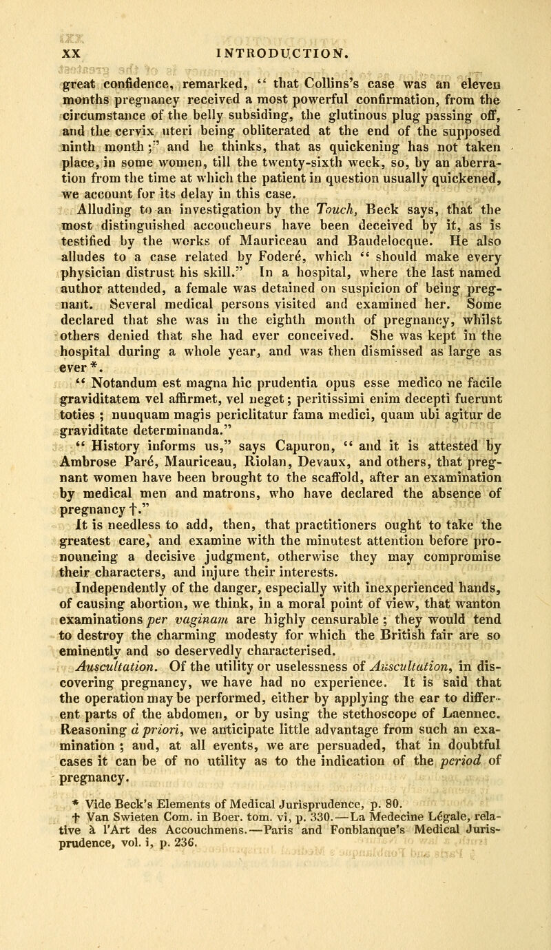 3 XX INTRODUCTION. great confidence, remarked,  that Collins's case was an eleven months pregnancy received a most powerful confirmation, from the circumstance of the belly subsiding, the glutinous plug passing off, and the cervix uteri being obliterated at the end of the supposed ninth month ;-' and he thinks, that as quickening has not taken place, in some women, till the twenty-sixth week, so, by an aberra- tion from the time at which the patient in question usually quickened, we account for its delay in this case. Alluding to an investigation by the Touch, Beck says, that the most distinguished accoucheurs have been deceived by it, as is testified by the works of Mauriceau and Baudelocque. He also alludes to a case related by Fodere\ which • should make every physician distrust his skill. In a hospital, where the last named author attended, a female was detained on suspicion of being preg- nant. Several medical persons visited and examined her. Some declared that she was in the eighth month of pregnancy, whilst others denied that she had ever conceived. She was kept in the hospital during a whole year, and was then dismissed as large as ever*.  Notandum est magna hie prudentia opus esse medico ne facile graviditatem vel affirmet, vel neget; peritissimi enim decepti fuerunt toties ; nuuquam magis periclitatur fama medici, quam ubi agitur de grayiditate determinanda. if History informs us, says Capuron, c* and it is attested by Ambrose Par£, Mauriceau, Riolan, Devaux, and others, that preg- nant women have been brought to the scaffold, after an examination by medical men and matrons, who have declared the absence of pregnancy f. It is needless to add, then, that practitioners ought to take the greatest care,'1 and examine with the minutest attention before pro- nouncing a decisive judgment, otherwise they may compromise their characters, and injure their interests. Independently of the danger, especially with inexperienced hands, of causing abortion, we think, in a moral point of view, that wanton examinations per vaginam are highly censurable; they would tend to destroy the charming modesty for which the British fair are so eminently and so deservedly characterised. Auscultation. Of the utility or uselessness of Auscultation, in dis- covering pregnancy, we have had no experience. It is said that the operation may be performed, either by applying the ear to differ- ent parts of the abdomen, or by using the stethoscope of Laennec. Reasoning d priori, we anticipate little advantage from such an exa- mination ; and, at all events, we are persuaded, that in doubtful cases it can be of no utility as to the indication of the period of pregnancy. * Vide Beck's Elements of Medical Jurisprudence, p. 80. f Van Swieten Com. in Boer. torn, vi, p. 330.—La Medecine Legale, rela- tive a l'Art des Accouchmens.—Paris and Fonblanque's Medical Juris- prudence, vol. i, p. 236.