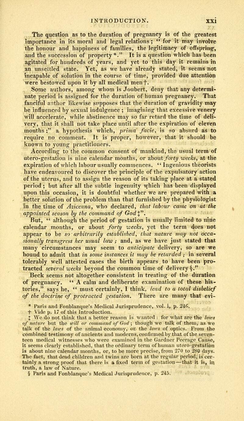 The question as to the duration of pregnancy is of the greatest importance in its moral and legal relations;  for it may involve the honour and happiness of families, the legitimacy of offspring', and the succession of property*. It is a question which has been agitated for hundreds of years, and yet to this day it remains in an unsettled state. Yet, as we have already stated, it seems not incapable of solution in the course of time, provided due attention were bestowed upon it by all medical menf. Some authors, among whom is Joubert, deny that any determi- nate period is assigned for the duration of human pregnancy. That fanciful author likewise supposes that the duration of gravidity may be influenced by sexual indulgence ; imagining that excessive venery will accelerate, while abstinence may so far retard the time of deli- very, that it shall not take place until after the expiration of eleven months: a hypothesis which, prima facie, is so absurd as to require no comment. It is proper, however, that it should be known to young practitioners. According to the common consent of mankind, the usual term of utero-gestation is nine calendar months, or about forty weeks, at the expiration of which labour usually commences.  Ingenious theorists have endeavoured to discover the principle of the expulsatory action of the uterus, and to assign the reason of its taking place at a stated period; but after all the subtle ingenuity which has been displayed upon this occasion, it is doubtful whether we are prepared with a better solution of the problem than that furnished by the physiologist in the time of Avicenna, who declared, that labour came on at the appointed season by the command of GodX. But,  although the period of gestation is usually limited to nine calendar months, or about forty weeks, yet the term does not appear to be so ■ arbitrarily established, that nature may not occa- sionally transgress her usual law; and, as we have just stated that- many circumstances may seem to anticipate delivery, so are we bound to admit that in some instances it may be retarded; in several tolerably well attested cases the birth appears to have been pro- tracted several weeks beyond the common time of delivery §. Beck seems not altogether consistent in treating of the duration of pregnancy. '* A calm and deliberate examination of these his- tories, says he,  must certainly, I think, lead to a total disbelief of the doctrine of protracted gestation. There are many that evi- * Paris and Fonblanque's Medical Jurisprudence, vol. i, p. 246. t Vide p. 17 of this Introduction. % We do not think that a better reason is wanted : for what are the laws of nature but the icill or command of God; though we talk of them, as we talk of the laws of the animal economy, or, the laws of optics. From the combined testimony of ancients and moderns, confirmed by that of the seven- teen medical witnesses who were examined in the Gardner Peerage Cause, it seems clearly established, that the ordinary term of human utero-gestation is about nine calendar months, or, to be more precise, from 270 to 280 days. The fact, that dead children and twins are born at the regular period, is cer- tainly a strong proof that there is a fixed term of gestation—that it is, in truth, a law of Nature.