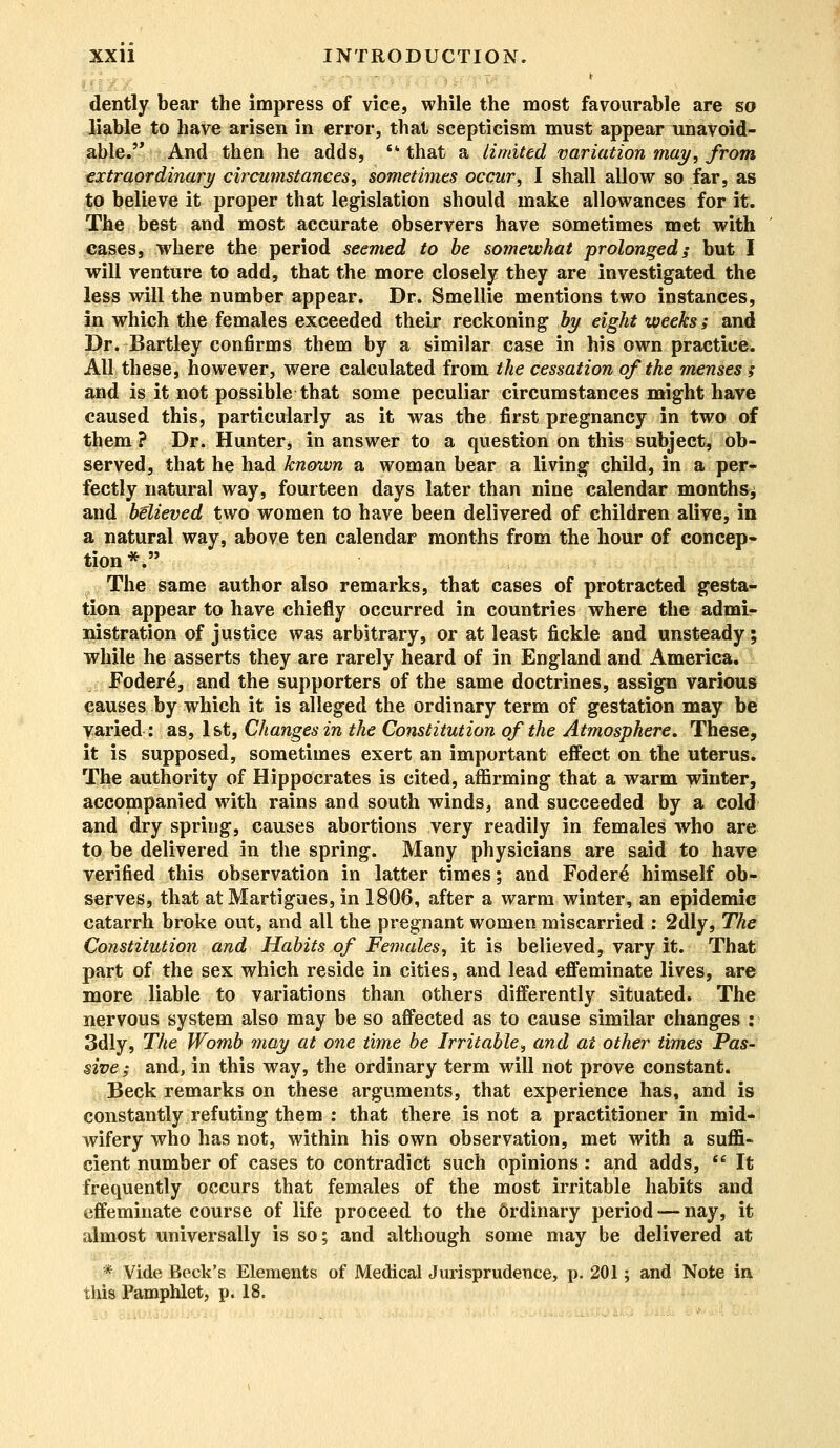 r dently bear the impress of vice, while the most favourable are so liable to have arisen in error, that scepticism must appear unavoid- able. And then he adds, that a limited variation may, from extraordinary circumstances, sometimes occur, I shall allow so far, as to believe it proper that legislation should make allowances for it. The best and most accurate observers have sometimes met with cases, where the period seemed to be somewhat prolonged; but I will venture to add, that the more closely they are investigated the less will the number appear. Dr. Smellie mentions two instances, in which the females exceeded their reckoning by eight weeks; and Dr. Bartley confirms them by a similar case in his own practice. AH these, however, were calculated from the cessation of the menses ; and is it not possible that some peculiar circumstances might have caused this, particularly as it was the first pregnancy in two of them ? Dr. Hunter, in answer to a question on this subject, ob- served, that he had known a woman bear a living child, in a per- fectly natural way, fourteen days later than nine calendar months^ and btlieved two women to have been delivered of children alive, in a natural way, above ten calendar months from the hour of concep- tion*. The same author also remarks, that cases of protracted gesta- tion appear to have chiefly occurred in countries where the admi- nistration of justice was arbitrary, or at least fickle and unsteady; while he asserts they are rarely heard of in England and America. Fodere, and the supporters of the same doctrines, assign various causes by which it is alleged the ordinary term of gestation may be varied: as, 1st, Changes in the Constitution ofthe Atmosphere, These, it is supposed, sometimes exert an important effect on the uterus. The authority of Hippocrates is cited, affirming that a warm winter, accompanied with rains and south winds, and succeeded by a cold and dry spring, causes abortions very readily in females who are to be delivered in the spring. Many physicians are said to have verified this observation in latter times; and Fodere himself ob- serves, that atMartigues, in 1806, after a warm winter, an epidemic catarrh broke out, and all the pregnant women miscarried : 2dly, The Constitution and Habits of Females, it is believed, vary it. That part of the sex which reside in cities, and lead effeminate lives, are more liable to variations than others differently situated. The nervous system also may be so affected as to cause similar changes : 3dly, The Womb may at one time be Irritable, and at other times Pas- sive; and, in this way, the ordinary term will not prove constant. Beck remarks on these arguments, that experience has, and is constantly refuting them : that there is not a practitioner in mid- wifery who has not, within his own observation, met with a suffi- cient number of cases to contradict such opinions: and adds,  It frequently occurs that females of the most irritable habits and effeminate course of life proceed to the 6rdinary period — nay, it almost universally is so; and although some may be delivered at * Vide Beck's Elements of Medical Jurisprudence, p. 201; and Note in. this Pamphlet, p. 18.