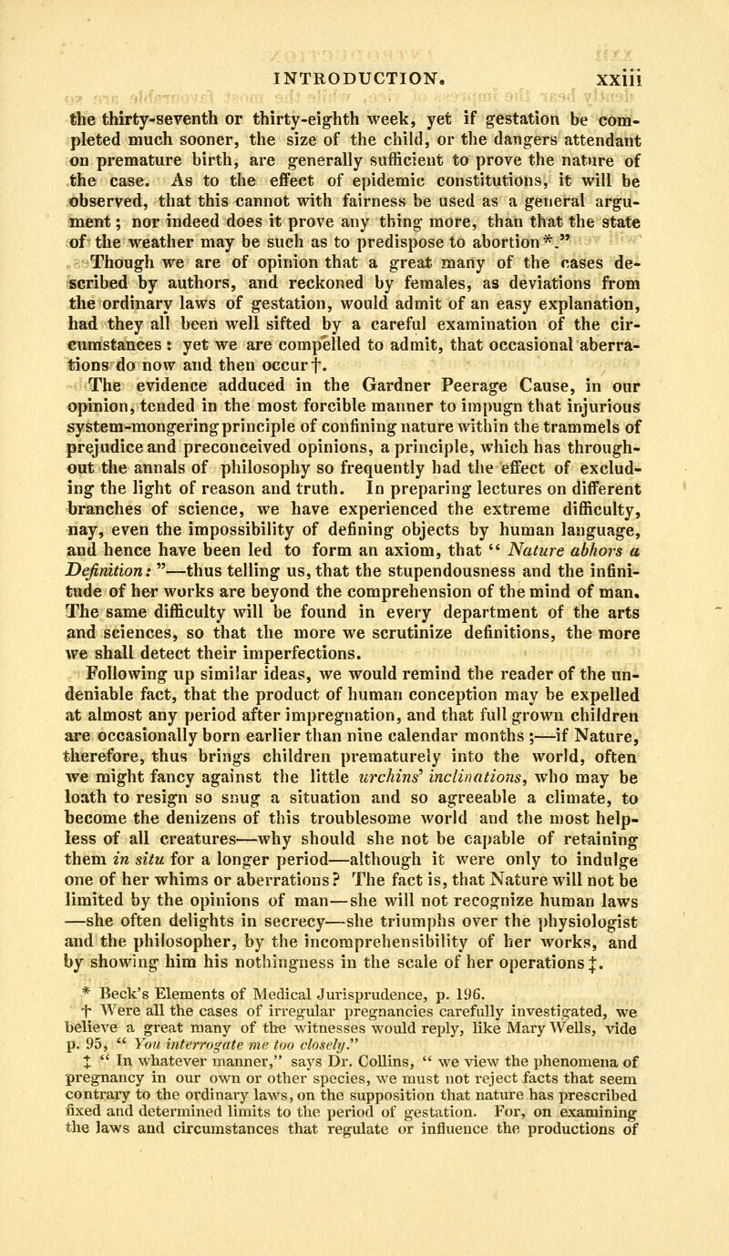 the thirty-seventh or thirty-eighth week, yet if gestation be com- pleted much sooner, the size of the child, or the dangers attendant on premature birth, are generally sufficient to prove the nature of the case. As to the effect of epidemic constitutions, it will be observed, that this cannot with fairness be used as a general argu- ment ; nor indeed does it prove any thing more, than that the state of the weather may be such as to predispose to abortion*. Though we are of opinion that a great many of the cases de- scribed by authors, and reckoned by females, as deviations from the ordinary laws of gestation, would admit of an easy explanation, had they all been well sifted by a careful examination of the cir- cumstances t yet we are compelled to admit, that occasional aberra- tions do now and then occur f. The evidence adduced in the Gardner Peerage Cause, in our opinion, tended in the most forcible manner to impugn that injurious system-mongering principle of confining nature within the trammels of prejudice and preconceived opinions, a principle, which has through- out the annals of philosophy so frequently had the effect of exclud- ing the light of reason and truth. In preparing lectures on different branches of science, we have experienced the extreme difficulty, nay, even the impossibility of defining objects by human language, and hence have been led to form an axiom, that  Nature abhors a Definition: —thus telling us, that the stupendousness and the infini- tude of her works are beyond the comprehension of the mind of man. The same difficulty will be found in every department of the arts and sciences, so that the more we scrutinize definitions, the more we shall detect their imperfections. Following up similar ideas, we would remind the reader of the un- deniable fact, that the product of human conception may be expelled at almost any period after impregnation, and that full grown children are occasionally born earlier than nine calendar months ;—if Nature, therefore, thus brings children prematurely into the world, often we might fancy against the little urchins' inclinations, who may be loath to resign so snug a situation and so agreeable a climate, to become the denizens of this troublesome world and the most help- less of all creatures—why should she not be capable of retaining them in situ for a longer period—although it were only to indulge one of her whims or aberrations ? The fact is, that Nature will not be limited by the opinions of man—she will not recognize human laws —she often delights in secrecy—she triumphs over the physiologist and the philosopher, by the incomprehensibility of her works, and by showing him his nothingness in the scale of her operations]:. * Beck's Elements of Medical Jurisprudence, p. 196. •f Were all the cases of irregular pregnancies carefully investigated, we believe a great many of the witnesses would reply, like Mary Wells, vide p. 95,  You interrogate me too closely. X  In whatever manner, says Dr. Collins,  we view the phenomena of pregnancy in our own or other species, we must not reject facts that seem contrary to the ordinary laws, on the supposition that nature has prescribed fixed and determined limits to the period of gestation. For, on examining the laws and circumstances that regulate or influence the productions of