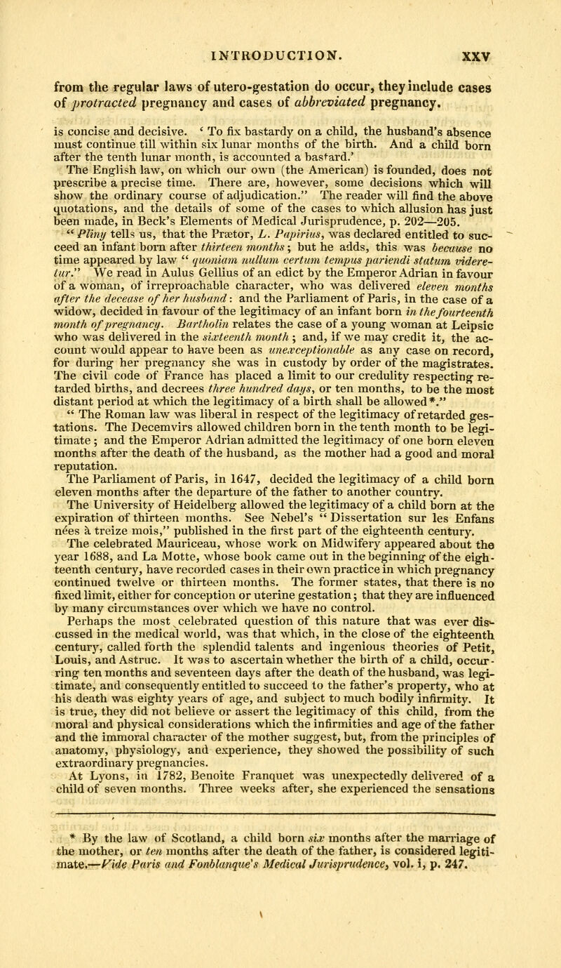 from the regular laws of utero-gestation do occur, they include cases of protracted pregnancy and cases of abbreviated pregnancy. is concise and decisive. ' To fix bastardy on a child, the husband's absence must continue till within six lunar months of the birth. And a child born after the tenth lunar month, is accounted a bastard.' The English law, on which our own (the American) is founded, does not prescribe a precise time. There are, however, some decisions which will show the ordinary course of adjudication. The reader will find the above quotations, and the details of some of the cases to which allusion has just been made, in Beck's Elements of Medical Jurisprudence, p. 202—205.  Pliny tells us, that the Praetor, L. Papirius, was declared entitled to suc- ceed an infant born after thirteen months; but he adds, this was because no time appeared by law  quoniam nullum certum tempus pariendi statum videre- tur. We read in Aulus Gellius of an edict by the Emperor Adrian in favour of a woman, of irreproachable character, who was delivered eleven months after the decease of her husband: and the Parliament of Paris, in the case of a widow, decided in favour of the legitimacy of an infant born in the fourteenth month of pregnancy. Bartholin relates the case of a young woman at Leipsic who was delivered in the sixteenth month ; and, if we may credit it, the ac- count would appear to have been as unexceptionable as any case on record, for during her pregnancy she was in custody by order of the magistrates. The civil code of France has placed a limit to our credulity respecting re- tarded births, and decrees three hundred days, or ten months, to be the most distant period at which the legitimacy of a birth shall be allowed *.  The Roman law was liberal in respect of the legitimacy of retarded ges- tations. The Decemvirs allowed children born in the tenth month to be legi- timate ; and the Emperor Adrian admitted the legitimacy of one born eleven months after the death of the husband, as the mother had a good and moral reputation. The Parliament of Paris, in 1647, decided the legitimacy of a child born eleven months after the departure of the father to another country. The University of Heidelberg allowed the legitimacy of a child born at the expiration of thirteen months. See Nebel's  Dissertation sur les Enfans nees a treize mois, published in the first part of the eighteenth century. The celebrated Mauriceau, whose work on Midwifery appeared about the year 1688, and La Motte, whose book came out in the beginning of the eigh- teenth century, have recorded cases in their own practice in which pregnancy continued twelve or thirteen months. The former states, that there is no fixed limit, either for conception or uterine gestation; that they are influenced by many circumstances over which we have no control. Perhaps the most v celebrated question of this nature that was ever dis<- cussed in the medical world, was that which, in the close of the eighteenth century, called forth the splendid talents and ingenious theories of Petit, Louis, and Astruc. It was to ascertain whether the birth of a child, occur- ring ten months and seventeen days after the death of the husband, was legi- timate, and consequently entitled to succeed to the father's property, who at his death was eighty years of age, and subject to much bodily infirmity. It is true, they did not believe or assert the legitimacy of this child, from the moral and physical considerations which the infirmities and age of the father and the immoral character of the mother suggest, but, from the principles of anatomy, physiology, and experience, they showed the possibility of such extraordinary pregnancies. At Lyons, in 1782, Benoite Franquet was unexpectedly delivered of a child of seven months. Three weeks after, she experienced the sensations * By the law of Scotland, a child born six months after the marriage of the mother, or ten months after the death of the father, is considered legiti- mate,—l^ide Paris and Fonblanque's Medical Jurisprudence, vol. i, p. 247.