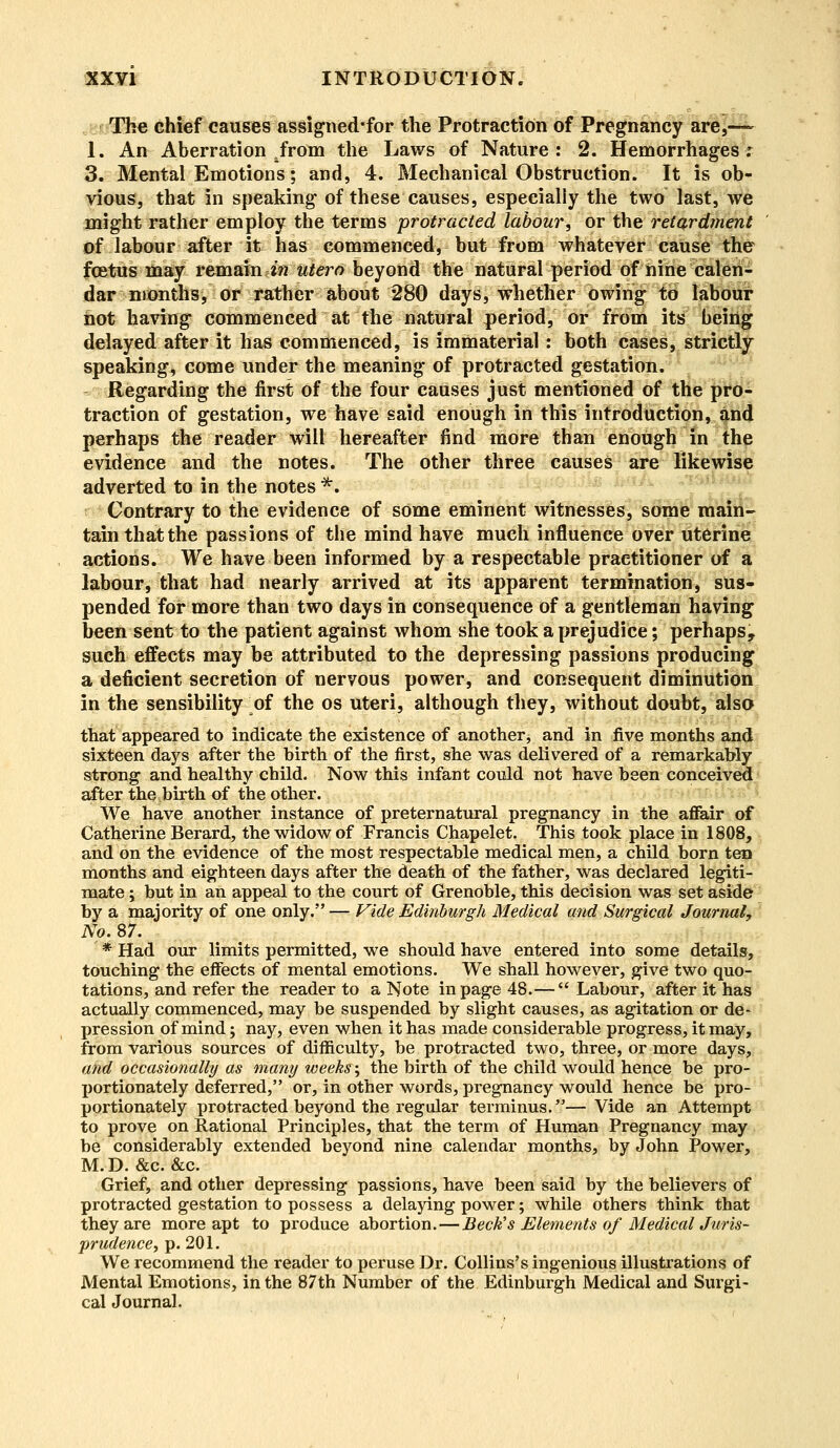 The chief causes assigned'for the Protraction of Pregnancy are,— 1. An Aberration Jrom the Laws of Nature: 2. Hemorrhages r 3. Mental Emotions; and, 4. Mechanical Obstruction. It is ob- vious, that in speaking of these causes, especially the two last, we might rather employ the terms protracted labour, or the retardment of labour after it has commenced, but from whatever cause the fcetus may remain in utero beyond the natural period of nine calen- dar months, or rather about 280 days, whether owing to labour hot having commenced at the natural period, or from its being delayed after it has commenced, is immaterial: both cases, strictly speaking, come under the meaning of protracted gestation. Regarding the first of the four causes just mentioned of the pro- traction of gestation, we have said enough in this introduction, and perhaps the reader will hereafter find more than enough in the evidence and the notes. The other three causes are likewise adverted to in the notes *. Contrary to the evidence of some eminent witnesses, some main- tain thatthe passions of the mind have much influence over uterine actions. We have been informed by a respectable practitioner of a labour, that had nearly arrived at its apparent termination, sus- pended for more than two days in consequence of a gentleman having been sent to the patient against whom she took a prejudice; perhaps, such effects may be attributed to the depressing passions producing a deficient secretion of nervous power, and consequent diminution in the sensibility oi the os uteri, although they, without doubt, also that appeared to indicate the existence of another, and in five months and sixteen days after the birth of the first, she was delivered of a remarkably strong and healthy child. Now this infant could not have been conceived after the birth of the other. We have another instance of preternatural pregnancy in the affair of Catherine Berard, the widow of Francis Chapelet. This took place in 1808, and on the evidence of the most respectable medical men, a child born ten months and eighteen days after the death of the father, was declared legiti- mate ; but in an appeal to the court of Grenoble, this decision was set aside by a majority of one only. — Vide Edinburgh Medical and Surgical Journal, No. 87. * Had our limits permitted, we should have entered into some details, touching the effects of mental emotions. We shall however, give two quo- tations, and refer the reader to a Note in page 48.—  Labour, after it has actually commenced, may be suspended by slight causes, as agitation or de- pression of mind; nay, even when it has made considerable progress, it may, from various sources of difficulty, be protracted two, three, or more days, and occasionally as many weeks; the birth of the child would hence be pro- X)ortionately deferred, or, in other words, pregnancy would hence be pro- portionately protracted beyond the regular terminus.— Vide an Attempt to prove on Rational Principles, that the term of Human Pregnancy may be considerably extended beyond nine calendar months, by John Power, M.D. &c. &c. Grief, and other depressing passions, have been said by the believers of protracted gestation to possess a delaying power; while others think that they are more apt to produce abortion.—Beck's Elements of Medical Juris- prudence, p. 201. We recommend the reader to peruse Dr. Collins's ingenious illustrations of Mental Emotions, in the 87th Number of the Edinburgh Medical and Surgi- cal Journal.