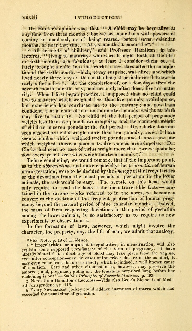 > Dr^Hunter's opinion was, that M A child may be born alive at any time from three months ; but we see none born with powers of coming to manhood, or of being reared, before seven calendar months, or near that time. At six months it cannot be*.  All accounts of children, said Professor Hamilton, in his lectures,  living to maturity, who were brought forth at the fifth or sixth month, are fabulous ; at least I consider them so. I lately brought a child into the world a few days after the comple- tion of the sixth month, which, to my surprise, was alive, and which lived nearly three days : this is the longest period ever I knew St* early a foetus livef- At the completion of, or a few days after the seventh month, a child may, and certainly often does, live to matu- rity. When I first began practice, I supposed that no child could live to maturity which weighed less than five pounds avoirdupoise^ but experience has convinced me to the contrary; and now I am confident, that a child of four and a quarter pounds weight at birth may live to maturity. No child at the full period of pregnancy weighs less than five pounds avoirdupoise, and the common weight of children is seven pounds at the full period. Dr. Clarke had not seen a new-born child weigh more than ten pounds; now, 1 have seen a number which weighed twelve pounds, and I once saw one which weighed thirteen pounds twelve ounces avoirdupoise. Dr. Clarke had seen no case of twins weigh more than twelve pounds ; now every year I see twins weigh fourteen pounds |. Before concluding, we would remark, that if the important point, as to the abbreviation, and more especially the protraction of human utero-gestation, were to be decided by the analogy of the irregularities or the deviations from the usual periods of gestation in the lower animals, the task would be easy. The sceptic on this head would only require to read the facts — the incontrovertible facts — con- tained in the various works referred to in the notes, to become a convert to the doctrine of the frequent ^protraction of human preg- nancy beyond the natural period of nine calendar months. Indeed, the mass of facts respecting deviations in the period of gestation among the lower animals, is so satisfactory as to require no new experiments or observations §. In the formation of laws, however, which might involve the character, the property, nay, the life of man, we admit that analogy, *Vide Note, p. 18 of Evidence. f  Irregularities, or apparent irregularities, in menstruation, will also explain some supposed curtailments of the term of pregnancy. I have already hinted that a discharge of blood may take place from the vagina, even after conception—nay, in cases of imperfect closure of the os uteri, it may even come from the uterus itself; which is, indeed, a well known cause of abortion. Care and other circumstances, however, may preserve the embryo ; and, pregnancy going on, the female is surprised long before her reckoning is out. — Smith's Principles of Forensic Medicine, p. 493. % Notes from Hamilton's Lectures.—Vide also Beck's Elements of Medi- caUurisprudence, p. 116. § Every Newmarket jockey could adduce instances of mares which had exceeded the usual time of gestation.