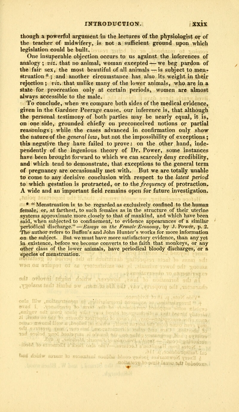 though a powerful argument in the lectures of the physiologist or of the teacher of midwifery, is not a sufficient ground upon which legislation could be built. One insuperable objection occurs to us against the inferences of analogy ; viz. that no animal, woman excepted — we beg pardon of the fair sex, the most beautiful of all animals — is subject to men- struation *; and another circumstance has also its weight in their rejection ; viz. that unlike many of the lower animals, who are in a state for procreation only at certain periods, women are almost always accessible to the male. To conclude, when we compare both sides of the medical evidence, given in the Gardner Peerage cause, our inference is, that although the personal testimony of both parties may be nearly equal, it is, on one side, grounded chiefly on preconceived notions or partial reasonings; while the cases advanced in confirmation only show the nature of the general law, but not the impossibility of exceptions; this negative they have failed to prove; on the other hand, inde- pendently of the ingenious theory of Dr. Power, some instances have been brought forward to which we can scarcely deny credibility, and which tend to demonstrate, that exceptions to the general term of pregnancy are occasionally met with. But we are totally unable to come to any decisive conclusion with respect to the latest period to which gestation is protracted, or to the frequency of protraction. A wide and an important field remains open for future investigation. *  Menstruation is to be regarded as exclusively confined to the human female, or, at farthest, to such females as in the structure of their uterine systems approximate more closely to that of mankind, and which have been said, when subjected to confinement, to evidence appearances of a similar periodical discharge.—Essays on the Female Economy, by J-Power, p. 2. The author refers to Buffon's and John Hunter's works for more information on the subject. But we must have more satisfactory evidence, than any yet in existence, before we become converts to the faith that monkeys, or any other class of the lower animals, have periodical bloody discharges, or a species of menstruation. ■ ■ ' ! ; .