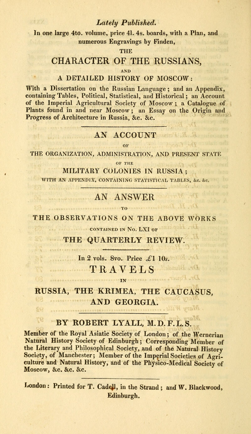 Lately Published. In one large 4to. volume, price 41. 4s. boards, with a Plan, and numerous Engravings by Finden, THE CHARACTER OF THE RUSSIANS, AND A DETAILED HISTORY OF MOSCOW: With a Dissertation on the Russian Language; and an Appendix, containing Tables, Political, Statistical, and Historical; an Account of the Imperial Agricultural Society of Moscow; a Catalogue of Plants found in and near Moscow; an Essay on the Origin and Progress of Architecture in Russia, &c. &c. AN ACCOUNT OF THE ORGANIZATION, ADMINISTRATION, AND PRESENT STATE OF THE MILITARY COLONIES IN RUSSIA; WITH AN APPENDIX, CONTAINING STATISTICAL TABLES, &c. &c. AN ANSWER TO THE OBSERVATIONS ON THE ABOVE WORKS CONTAINED IN No. LXI OF THE QUARTERLY REVIEW. In 2 vols. 8vo. Price £1 10s. TRAVELS RUSSIA, THE KRIMEA, THE CAUCASUS, AND GEORGIA. teeos opo o gooq o o ooe c ■ . - . BY ROBERT LYALL, M. D. F. L. S. Member of the Royal Asiatic Society of London; of the Wernerian Natural History Society of Edinburgh; Corresponding Member of the Literary and Philosophical Society, and of the Natural History Society, of Manchester; Member of the Imperial Societies of Agri- culture and Natural History, and of the Physico-Medical Society of Moscow, &c. &c. &c. London: Printed for T. Cadejl, in the Strand; and W. Blackwood, Edinburgh.