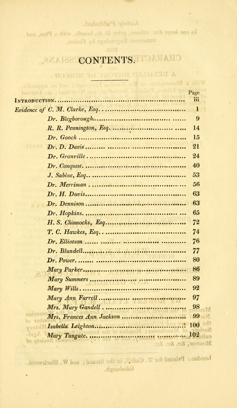 CONTENTS. Page Introduction « iii Evidence of C. M. Clarke, Esq 1 Dr. Blegborough 9 R. R. Pennington, Esq 14 Dr. Gooch 15 Dr. D.Davis 21 Dr. Granville 24 Dr. Conquest 40 J. Sabine, Esq 53 Dr. Merriman 56 Dr. H. Davis 63 Dr. Dennison * • •*.... 63 Dr. Hopkins 65 H. S. Chinnocks, Esq 72 T. C. Hawkes, Esq 74 Dr. Elliotson 76 Dr. Blundell 77 Dr. Power 80 Mary Parker *•••• 86 Mary Summers 89 Mary Wills 92 Mary Ann Parr ell 97 Mrs. Mary Gandell 98 Mrs. Frances Ann Jackson 99 Isabella Leighton... '. 100 Mary Tungate 102 1