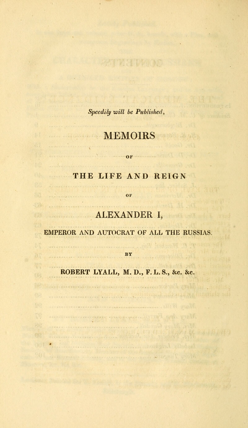 Speedily will be Published, MEMOIRS OF THE LIFE AND REIGN OF ALEXANDER I, EMPEROR AND AUTOCRAT OF ALL THE RUSSIAS, BY ROBERT LYALL, M. D., F.L.S., &c. &c.