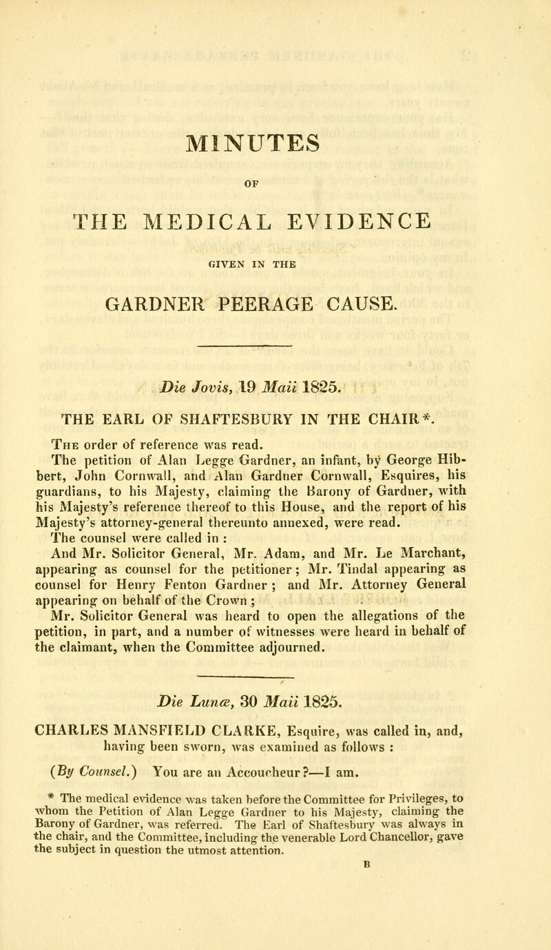 MINUTES OF THE MEDICAL EVIDENCE GIVEN IN THE GARDNER PEERAGE CAUSE. Die Jovis, 19 Mail 1825. THE EARL OF SHAFTESBURY IN THE CHAIR*, The order of reference was read. The petition of Alan Legge Gardner, an infant, by George Hib- bert, John Cornwall, and Alan Gardner Cornwall, Esquires, his guardians, to his Majesty, claiming the Barony of Gardner, with his Majesty's reference thereof to this House, and the report of his Majesty's attorney-general thereunto annexed, were read. The counsel were called in : And Mr. Solicitor General, Mr. Adam, and Mr. Le Marchant, appearing as counsel for the petitioner; Mr. Tindal appearing as counsel for Henry Fenton Gardner ; and Mr. Attorney General appearing on behalf of the Crown ; Mr. Solicitor General was heard to open the allegations of the petition, in part, and a number of witnesses were heard in behalf of the claimant, when the Committee adjourned. Die Lunce, 30 Maii 1825. CHARLES MANSFIELD CLARKE, Esquire, was called in, and, having been sworn, was examined as follows : (By Counsel.) You are an Accoucheur?—I am. * The medical evidence was taken before the Committee for Privileges, to whom the Petition of Alan Legge Gardner to his Majesty, claiming the Barony of Gardner, was referred. The Earl of Shaftesbury was always in the chair, and the Committee, including the venerable Lord Chancellor, gave the subject in question the utmost attention. B