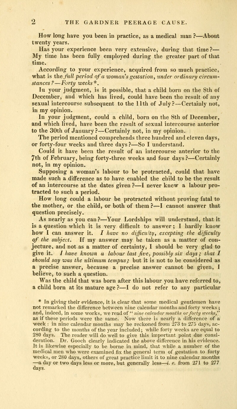 How long have you been in practice, as a medical man ?—About twenty years. Has your experience been very extensive, during- that time?— My time has been fully employed during the greater part of that time. According to your experience, acquired from so much practice, what is the full period of a woman's gestation, under ordinary circum- stances?—Forty weeks*. Iu your judgment, is it possible, that a child born on the 8th of December, and which has lived, could have been the result of any sexual intercourse subsequent to the 11th of July?—Certainly not, in my opinion. In your judgment, could a child, born on the 8th of December, and which lived, have been the result of sexual intercourse anterior to the 30th of January ?—Certainly not, in my opinion. The period mentioned comprehends three hundred and eleven days, or forty-four weeks and three days ?—So I understand. Could it have been the result of an intercourse anterior to the 7th of February, being forty-three weeks and four days ?—Certainly not, in my opinion. Supposing a woman's labour to be protracted, could that have made such a difference as to have enabled the child to be the result of an intercourse at the dates given ?—I never knew a labour pro- tracted to such a period. How long could a labour be protracted without proving fatal to the mother, or the child, or both of them ?—I cannot answer that question precisely. As nearly as you can?—Your Lordships will understand, that it is a question which it is very difficult to answer; I hardly know how I can answer it. / have no difficulty, excepting the difficulty of the subject. If my answer may be taken as a matter of con- jecture, and not.as a matter of certainty, I should be very glad to give it. I have known a labour last Jive, possibly six days; that I should say was the ultimum tempus; but it is not to be considered as a precise answer, because a precise answer cannot be given, I believe, to such a question. Was the child that was born after this labour you have referred to, a child born at its mature age ?—I do not refer to any particular * In giving their evidence, it is clear that some medical gentlemen have not remarked the difference between nine calendar months and forty weeks ; and, indeed, in some works, we read of  nine calendar months or forty weeks as if these periods were the same. Now there is nearly a difference of a week : in nine calendar months may be reckoned from 273 to 275 days, ac- cording to the months of the year included; while forty weeks are equal to 280 days. The reader will do well to give this important point due consi- deration. Dr. Gooch clearly indicated the above difference in his evidence. It is likewise especially to be borne in mind, that while a number of the medical men who were examined fix the general term of gestation to forty weeks, or 280 days, others of great practice limit it to nine calendar months —a day or two days less or more, but generally less—i. e. from 271 to 277 days.