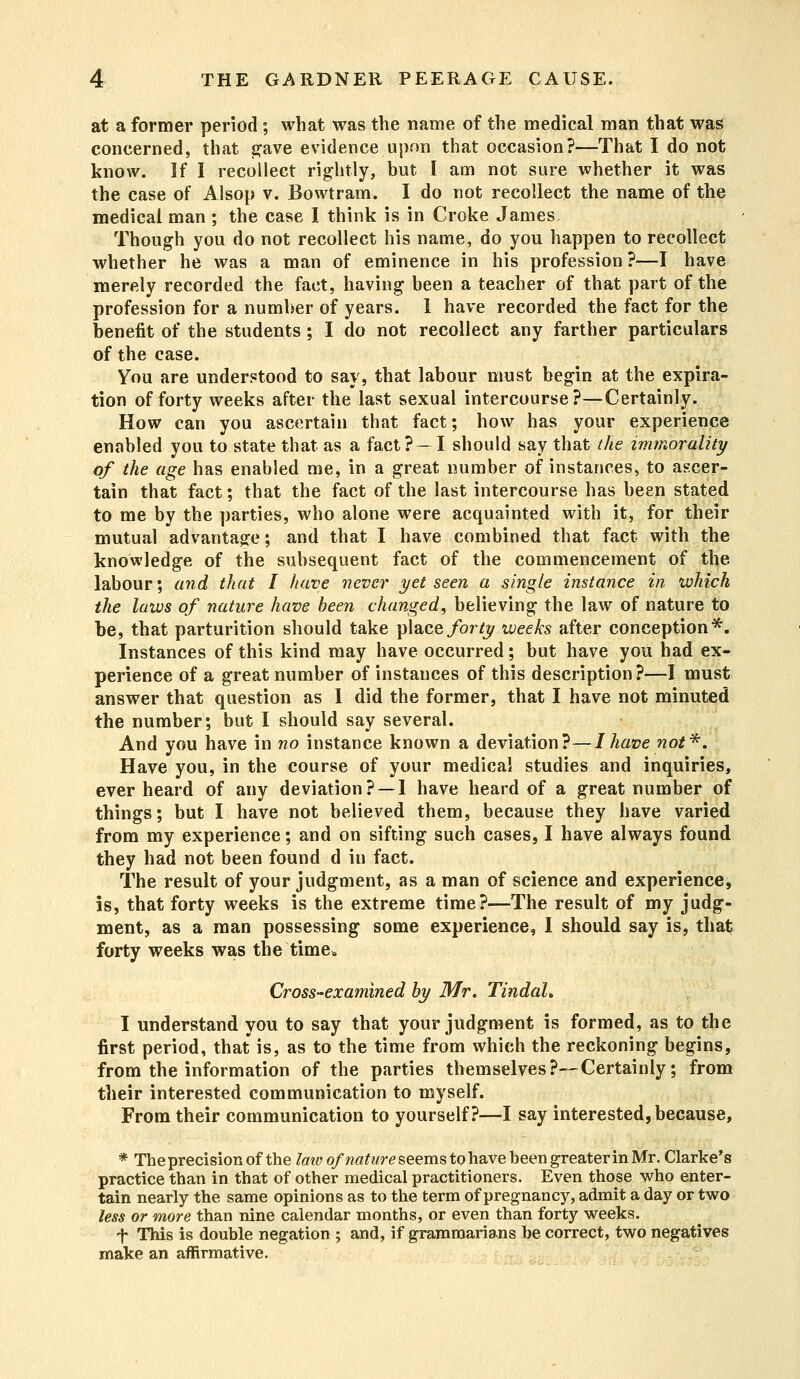 at a former period ; what was the name of the medical man that was concerned, that gave evidence upon that occasion?—That I do not know. If I recollect rightly, but I am not sure whether it was the case of Alsop v. Bowtram. I do not recollect the name of the medical man ; the case I think is in Croke James. Though you do not recollect his name, do you happen to recollect whether he was a man of eminence in his profession ?—I have merely recorded the fact, having been a teacher of that part of the profession for a number of years. 1 have recorded the fact for the benefit of the students; I do not recollect any farther particulars of the case. You are understood to say, that labour must begin at the expira- tion of forty weeks after the last sexual intercourse?—Certainly. How can you ascertain that fact; how has your experience enabled you to state that as a fact?- I should say that the immorality of the age has enabled me, in a great number of instances, to ascer- tain that fact; that the fact of the last intercourse has been stated to me by the parties, who alone were acquainted with it, for their mutual advantage; and that I have combined that fact with the knowledge of the subsequent fact of the commencement of the labour; and that I have never yet seen a single instance in which the laws of nature have been changed, believing the law of nature to be, that parturition should take place forty weeks after conception*. Instances of this kind may have occurred; but have you had ex- perience of a great number of instances of this description?—I must answer that question as I did the former, that I have not minuted the number; but I should say several. And you have in no instance known a deviation?—I have not*. Have you, in the course of your medical studies and inquiries, ever heard of any deviation? —I have heard of a great number of things; but I have not believed them, because they have varied from my experience; and on sifting such cases, I have always found they had not been found d in fact. The result of your judgment, as a man of science and experience, is, that forty weeks is the extreme time?—The result of my judg- ment, as a man possessing some experience, I should say is, that forty weeks was the time. Cross-examined by Mr. Tindah I understand you to say that your judgment is formed, as to the first period, that is, as to the time from which the reckoning begins, from the information of the parties themselves?—Certainly; from their interested communication to myself. From their communication to yourself?—I say interested, because, * The precision of the law of nature seems to have been greater in Mr. Clarke's practice than in that of other medical practitioners. Even those who enter- tain nearly the same opinions as to the term of pregnancy, admit a day or two less or more than nine calendar months, or even than forty weeks. f This is double negation ; and, if grammarians be correct, two negatives make an affirmative.