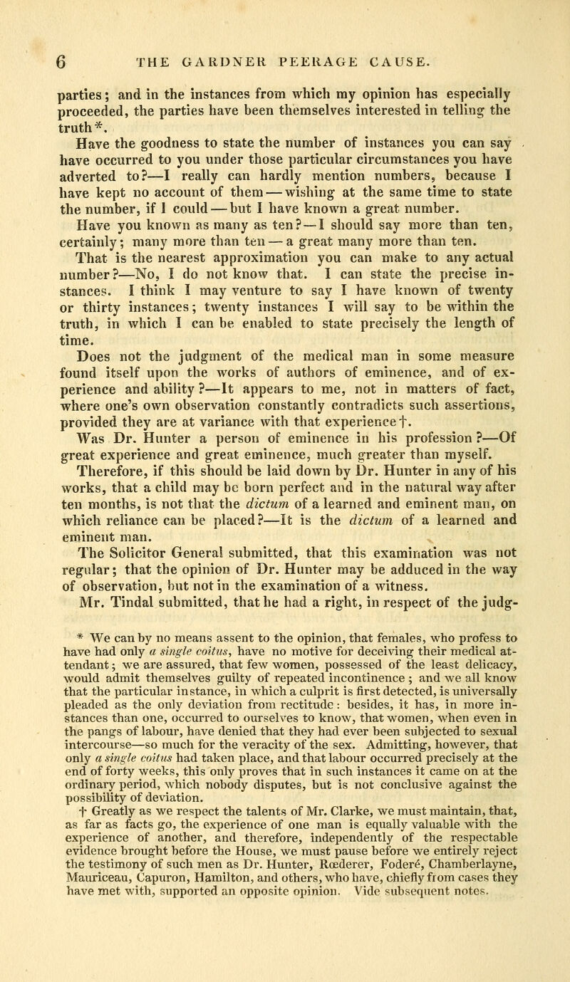 parties; and in the instances from which my opinion has especially proceeded, the parties have been themselves interested in telling the truth*. Have the goodness to state the number of instances you can say have occurred to you under those particular circumstances you have adverted to?—I really can hardly mention numbers, because I have kept no account of them — wishing at the same time to state the number, if 1 could — but I have known a great number. Have you known as many as ten? — I should say more than ten, certainly; many more than ten — a great many more than ten. That is the nearest approximation you can make to any actual number?—No, I do not know that. I can state the precise in- stances. I think I may venture to say I have known of twenty or thirty instances; twenty instances I will say to be within the truth, in which I can be enabled to state precisely the length of time. Does not the judgment of the medical man in some measure found itself upon the works of authors of eminence, and of ex- perience and ability ?—It appears to me, not in matters of fact, where one's own observation constantly contradicts such assertions, provided they are at variance with that experience f. Was Dr. Hunter a person of eminence in his profession ?—Of great experience and great eminence, much greater than myself. Therefore, if this should be laid down by Dr. Hunter in any of his works, that a child may be born perfect and in the natural way after ten months, is not that the dictum of a learned and eminent man, on which reliance can be placed?—It is the dictum of a learned and eminent man. The Solicitor General submitted, that this examination was not regular; that the opinion of Dr. Hunter may be adduced in the way of observation, but not in the examination of a witness. Mr. Tindal submitted, that he had a right, in respect of the judg- * We can by no means assent to the opinion, that females, who profess to have had only a single coitus, have no motive for deceiving their medical at- tendant ; we are assured, that few women, possessed of the least delicacy, would admit themselves guilty of repeated incontinence ; and we all know that the particular instance, in which a culprit is first detected, is universally pleaded as the only deviation from rectitude: besides, it has, in more in- stances than one, occurred to ourselves to know, that women, when even in the pangs of labour, have denied that they had ever been subjected to sexual intercourse—so much for the veracity of the sex. Admitting, however, that only a single coitus had taken place, and that labour occurred precisely at the end of forty weeks, this only proves that in such instances it came on at the ordinary period, which nobody disputes, but is not conclusive against the possibility of deviation. f Greatly as we respect the talents of Mr. Clarke, we must maintain, that, as far as facts go, the experience of one man is equally valuable with the experience of another, and therefore, independently of the respectable evidence brought before the House, we must pause before we entirely reject the testimony of such men as Dr. Hunter, Roederer, Foder6, Chamberlayne, Mauriceau, Capuron, Hamilton, and others, who have, chiefly from cases they have met with, supported an opposite opinion. Vide subsequent notes.