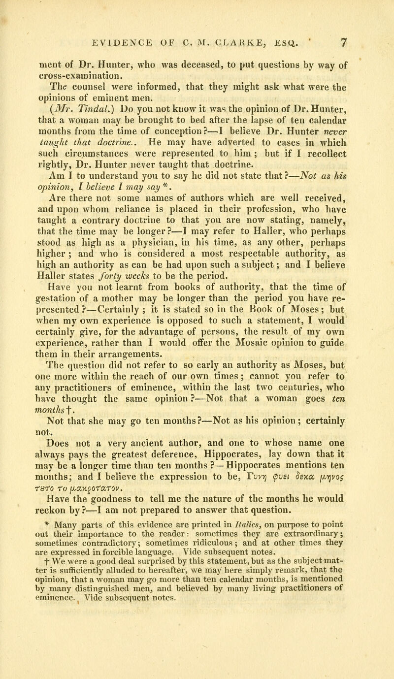 ment of Dr. Hunter, who was deceased, to put questions by way of cross-examination. The counsel were informed, that they might ask what were the opinions of eminent men. (Mr. Tindal.) Do you not know it was the opinion of Dr. Hunter, that a woman may be brought to bed after the lapse of ten calendar months from the time of conception?—I believe Dr. Hunter never taught that doctrine.. He may have adverted to cases in which such circumstances were represented to him ; but if I recollect rightly, Dr. Hunter never taught that doctrine. Am I to understand you to say he did not state that ?—Not as his opinion, I believe I may say *. Are there not some names of authors which are well received, and upon whom reliance is placed in their profession, who have taught a contrary doctrine to that you are now stating, namely, that the time may be longer?—I may refer to Halier, who perhaps stood as high as a physician, in his time, as any other, perhaps higher ; and who is considered a most respectable authority, as high an authority as can be had upon such a subject; and I believe Halier states forty weeks to be the period. Have you not learnt from books of authority, that the time of gestation of a mother may be longer than the period you have re- presented ?—Certainly ; it is stated so in the Book of Moses; but when my own experience is opposed to such a statement, I would certainly give, for the advantage of persons, the result of my own experience, rather than I would offer the Mosaic opinion to guide them in their arrangements. The question did not refer to so early an authority as Moses9 but one more within the reach of our own times; cannot you refer to any practitioners of eminence, within the last two centuries, who have thought the same opinion ?—Not that a woman goes ten months f. Not that she may go ten months?—Not as his opinion; certainly not. Does not a very ancient author, and one to whose name one always pays the greatest deference, Hippocrates, lay down that it may be a longer time than ten months ?—Hippocrates mentions ten months; and I believe the expression to be, Tvvr) <pvsi Sena, y,yjvo$ TSTO To [ACCKgOTOtTOV. Have the goodness to tell me the nature of the months he would reckon by?—I am not prepared to answer that question. * Many parts of this evidence are printed in Italics, on purpose to point out their importance to the reader: sometimes they are extraordinary; sometimes contradictory; sometimes ridiculous; and at other times they are expressed in forcible language. Vide subsequent notes. t We were a good deal surprised by this statement, but as the subject mat- ter is sufficiently alluded to hereafter, we may here simply remark, that the opinion, that a woman may go more than ten calendar months, is mentioned by many distinguished men, and believed by many living practitioners of eminence. Vide subsequent notes.