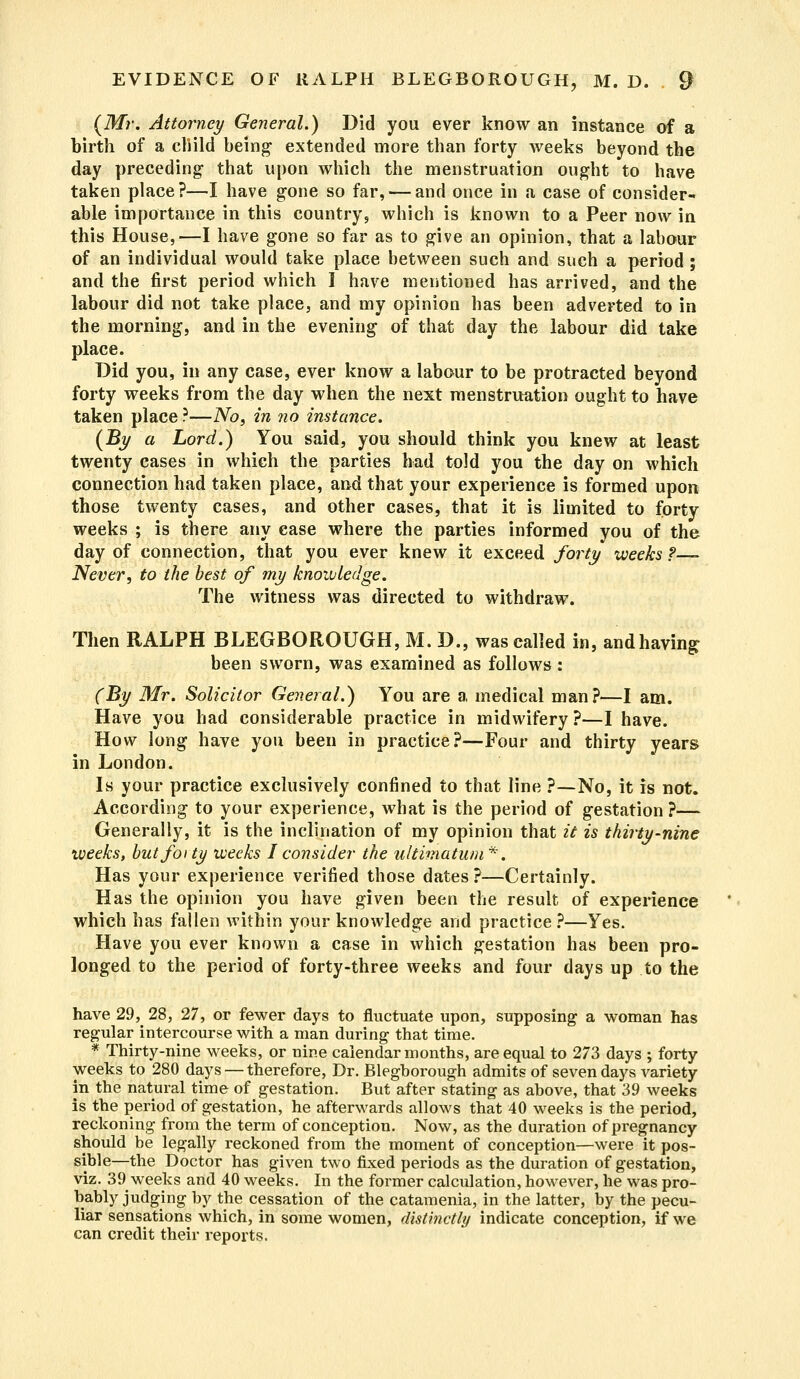 (Mr. Attorney General.) Did you ever know an instance of a birth of a cliild being extended more than forty weeks beyond the day preceding1 that upon which the menstruation ought to have taken place?—I have gone so far, — and once in a case of consider- able importance in this country 5 which is known to a Peer now in this House,—I have gone so far as to give an opinion, that a labour of an individual would take place between such and such a period ; and the first period which I have mentioned has arrived, and the labour did not take place, and my opinion has been adverted to in the morning, and in the evening of that day the labour did take place. Did you, in any case, ever know a labour to be protracted beyond forty weeks from the day when the next menstruation ought to have taken place ?—No, in no instance. (By a Lord.) You said, you should think you knew at least twenty cases in which the parties had told you the day on which connection had taken place, and that your experience is formed upon those twenty cases, and other cases, that it is limited to forty weeks ; is there any case where the parties informed you of the day of connection, that you ever knew it exceed forty weeks?— Never, to the best of my knowledge. The witness was directed to withdraw. Then RALPH BLEGBOROUGH, M. D., was called in, andhaving been sworn, was examined as follows: (By Mr. Solicitor General.) You are a medical man?—I am. Have you had considerable practice in midwifery ?—I have. How long have you been in practice?—Four and thirty years in London. Is your practice exclusively confined to that line ?—No, it is not. According to your experience, what is the period of gestation ?— Generally, it is the inclination of my opinion that it is thirty-nine weeks, but forty weeks I consider the ultimatum*. Has your experience verified those dates ?—Certainly. Has the opinion you have given been the result of experience which has fallen within your knowledge and practice ?—Yes. Have you ever known a case in which gestation has been pro- longed to the period of forty-three weeks and four days up to the have 29, 28, 27, or fewer days to fluctuate upon, supposing a woman has regular intercourse with a man during that time. * Thirty-nine weeks, or nine calendar months, are equal to 273 days ; forty weeks to 280 days — therefore, Dr. Blegborough admits of seven days variety in the natural time of gestation. But after stating as above, that 39 weeks is the period of gestation, he afterwards allows that 40 weeks is the period, reckoning from the term of conception. Now, as the duration of pregnancy should be legally reckoned from the moment of conception—were it pos- sible—the Doctor has given two fixed periods as the duration of gestation, viz. 39 weeks and 40 weeks. In the former calculation, however, he was pro- bably judging by the cessation of the catamenia, in the latter, by the pecu- liar sensations which, in some women, distinctly indicate conception, if we can credit their reports.