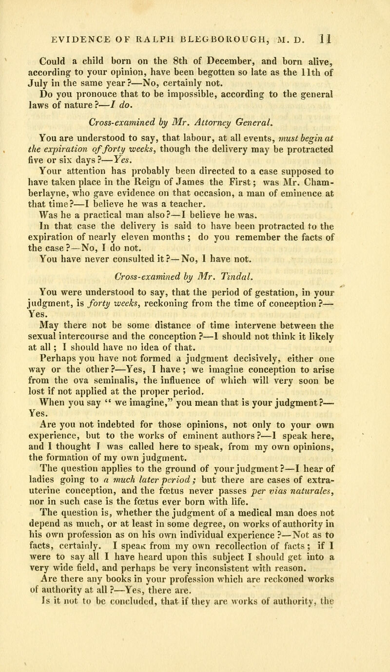 Could a child born on the 8th of December, and born alive, according to your opinion, have been begotten so late as the 11th of July in the same year ?—No, certainly not. Do you pronouce that to be impossible, according to the general laws of nature ?—/ do. Cross-examined by Mr. Attorney General, You are understood to say, that labour, at all events, must begin at the expiration of forty weeks, though the delivery may be protracted five or six days ?—Yes. Your attention has probably been directed to a case supposed to have taken place in the Reign of James the First; was Mr. Cham- berlayne, who gave evidence on that occasion, a man of eminence at that time?—I believe he was a teacher. Was he a practical man also?—I believe he was. In that case the delivery is said to have been protracted to the expiration of nearly eleven months ; do you remember the facts of the case?—No, I do not. You have never consulted it?—No, I have not. Cross-examined by Mr. Tmdal. You were understood to say, that the period of gestation, in your judgment, is forty weeks, reckoning from the time of conception ?— Yes. May there not be some distance of time intervene between the sexual intercourse and the conception ?—I should not think it likely at all; I should have no idea of that. Perhaps you have not formed a judgment decisively, either one way or the other?—Yes, I have; we imagine conception to arise from the ova seminalis, the influence of which will very soon be lost if not applied at the proper period. When you say  we imagine, you mean that is your judgment?—■ Yes. Are you not indebted for those opinions, not only to your own experience, but to the works of eminent authors ?—1 speak here, and 1 thought I was called here to speak, from my own opinions, the formation of my own judgment. The question applies to the ground of your judgment?—I hear of ladies going to a much later period; but there are cases of extra- uterine conception, and the foetus never passes per vias naturales, nor in such case is the foetus ever born with life. The question is, whether the judgment of a medical man does not depend as much, or at least in some degree, on works of authority in his own profession as on his own individual experience ?—Not as to facts, certainly. I speaK from my own recollection of facts; if I were to say all I have heard upon this subject I should get into a very wide field, and perhaps be very inconsistent with reason. Are there any books in your profession which are reckoned works of authority at all ?—Yes, there are. Is it not to be concluded, that if they are works of authority, the