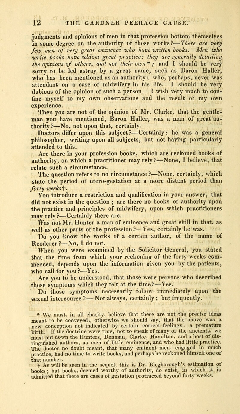 judgments and opinions of men in that profession bottom themselves in some degree on the authority of those works?—There are very few men of very great eminence who have ivritten books. Men who write books have seldom great practice; they are generally detailing the opinions of others, and not their own * ; and I should be very sorry to be led astray by a great name, such as Baron Haller, who has been mentioned as an authority; who, perhaps, never was attendant on a case of midwifery in his life. I should be very dubious of the opinion of such a person. I wish very much to con- fine myself to my own observations and the result of my own experience. Then you are not of the opinion of Mr. Clarke, that the gentle- man you have mentioned, Baron Haller, was a man of great au- thority ?—No, not upon that, certainly. Doctors differ upon this subject?—Certainly: he was a general philosopher, writing upon all subjects, but not having particularly attended to this. Are there in your profession books, which are reckoued books of authority, on which a practitioner may rely?—None, I believe, that relate such a circumstance. The question refers to no circumstance ?—None, certainly, which state the period of utero-gestation at a more distant period than forty weeks f. You introduce a restriction and qualification in your answer, that did not exist in the question ; are there no books of authority upon the practice and principles of midwifery, upon which practitioners may rely?—Certainly there are. Was not Mr. Hunter a man of eminence and great skill in that, as well as other parts of the profession?-—Yes, certainly he was. Do you know the works of a certain author, of the name of Reoderer?—No, I do not. When you were examined by the Solicitor General, you stated that the time from which your reckoning of the forty weeks com- menced, depends upon the information given you by the patients, who call for you?—Yes. Are you to be understood, that those were persons who described those symptoms which they felt at the time?—Yes. Do those symptoms necessarily follow immediately upon the sexual intercourse ?—Not always, certainly ; but frequently. * We must, in all charity, believe that these are not the precise ideas meant to be conveyed; otherwise we should say, that the above was a new conception not indicated by certain correct feelings: a premature birth. If the doctrine were true, not to speak of many of the ancients, we must put down the Hunters, Denman, Clarke, Hamilton, and a host of dis- tinguished authors, as men of little eminence, and who had little practice. The doctor no doubt meant, that many eminent men, engaged in much practice, had no time to write books, and perhaps he reckoned himself one of that number. f As will be seen in the sequel, this is Dr. Blegborough's estimation of books; but books, deemed worthy of authority, do exist, in which it is admitted that there are cases of gestation protracted beyond forty weeks.