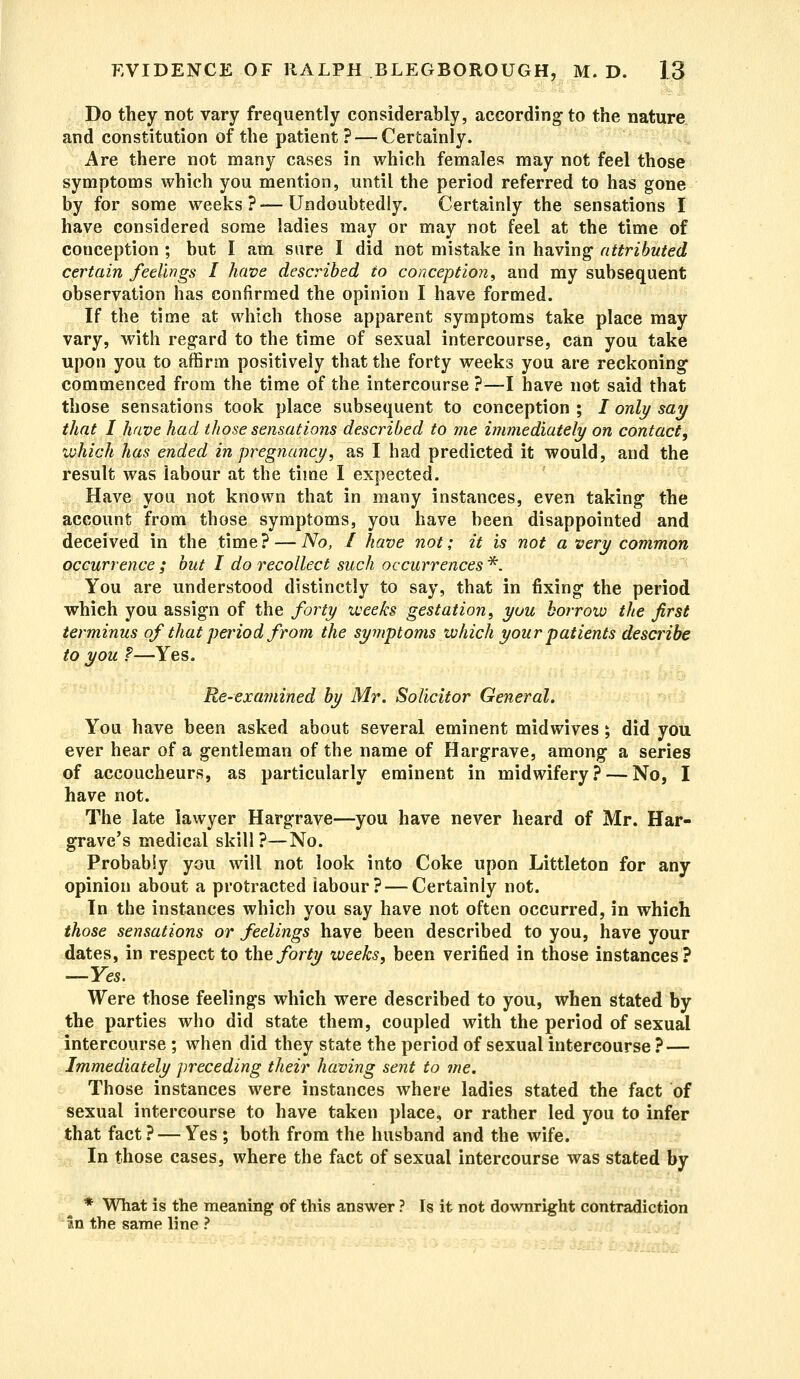 Do they not vary frequently considerably, according-to the nature and constitution of the patient? — Certainly. Are there not many cases in which females may not feel those symptoms which you mention, until the period referred to has gone by for some weeks? — Undoubtedly. Certainly the sensations I have considered some ladies may or may not feel at the time of conception ; but I am sure I did not mistake in having- attributed certain feelings I have described to conception, and my subsequent observation has confirmed the opinion I have formed. If the time at which those apparent symptoms take place may vary, with regard to the time of sexual intercourse, can you take upon you to affirm positively that the forty weeks you are reckoning- commenced from the time of the intercourse ?—I have not said that those sensations took place subsequent to conception ; i only say that I have had those sensations described to me immediately on contact, which has ended in pregnancy, as I had predicted it would, and the result was labour at the time I expected. Have you not known that in many instances, even taking the account from those symptoms, you have been disappointed and deceived in the time? — No, I have not; it is not a very common occurrence ; but I do recollect such occurrences *. You are understood distinctly to say, that in fixing the period which you assign of the forty weeks gestation, you borrow the first terminus of that period from the symptoms which your patients describe to you ?—Yes. Re-examined by Mr. Solicitor General. You have been asked about several eminent midwives; did you ever hear of a gentleman of the name of Hargrave, among a series of accoucheurs, as particularly eminent in midwifery? — No, I have not. The late lawyer Hargrave—you have never heard of Mr. Har- grave's medical skill?—No. Probably you will not look into Coke upon Littleton for any opinion about a protracted labour? — Certainly not. In the instances which you say have not often occurred, in which those sensations or feelings have been described to you, have your dates, in respect to the forty weeks, been verified in those instances? —Yes. Were those feelings which were described to you, when stated by the parties who did state them, coupled with the period of sexual intercourse ; when did they state the period of sexual intercourse ? — Immediately preceding their having sent to me. Those instances were instances where ladies stated the fact of sexual intercourse to have taken place, or rather led you to infer that fact? — Yes ; both from the husband and the wife. In those cases, where the fact of sexual intercourse was stated by * What is the meaning of this answer ? Is it not downright contradiction in the same line ? -