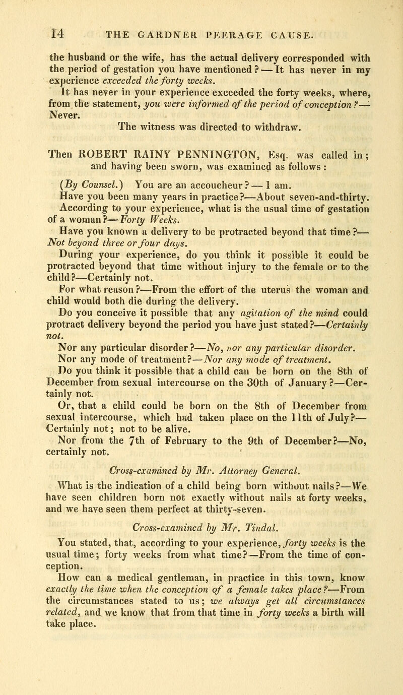 the husband or the wife, has the actual delivery corresponded with the period of gestation you have mentioned ? ■— It has never in my experience exceeded the forty weeks. It has never in your experience exceeded the forty weeks, where, from the statement, you were informed of the period of conception ?— Never. The witness was directed to withdraw. Then ROBERT RAINY PENNINGTON, Esq. was called in; and having been sworn, was examined as follows : (By Counsel.) You are an accoucheur?— 1 am. Have you been many years in practice?—About seven-and-thirty. According to your experience, what is the usual time of gestation of a woman?—- Forty Weeks. Have you known a delivery to be protracted beyond that time?— Not beyond three or four days. During your experience, do you think it possible it could be protracted beyond that time without injury to the female or to the child?—Certainly not. For what reason ?—From the effort of the uterus the woman and child would both die during the delivery. Do you conceive it possible that any agitation of the mind could protract delivery beyond the period you have just stated?—Certainly not. Nor any particular disorder?—No, nor any particular disorder. Nor any mode of treatment?—Nor any mode of treatment. Do you think it possible that a child can be born on the 8th of December from sexual intercourse on the 30th of January ?—Cer- tainly not. Or, that a child could be born on the 8th of December from sexual intercourse, which had taken place on the 11th of July?— Certainly not; not to be alive. Nor from the 7th of February to the 9th of December?—No, certainly not. Cross-examined by Mr. Attorney General. What is the indication of a child being born without nails?—We have seen children born not exactly without nails at forty weeks, and we have seen them perfect at thirty-seven. Cross-examined by Mr. Tindal. You stated, that, according to your experience, forty weeks is the usual time; forty weeks from what time?—From the time of con- ception. How can a medical gentleman, in practice in this town, know exactly the time when the conception of a female takes place?—From the circumstances stated to us; we always get all circumstances related, and we know that from that time in forty weeks a birth will take place.
