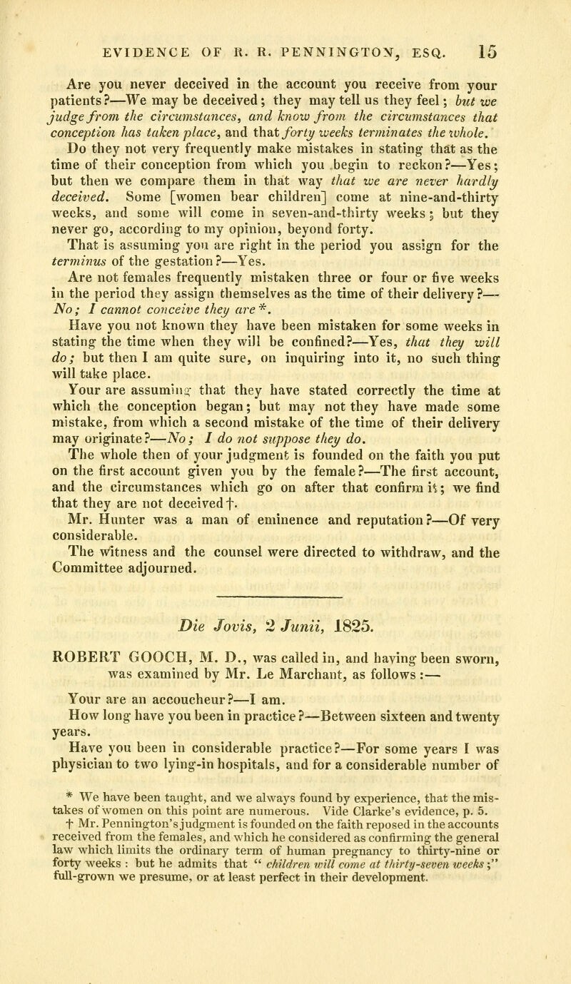 Are you never deceived in the account you receive from your patients?—We may be deceived; they may tell us they feel; but we judge from the circumstances, and know from the circumstances that conception has taken place, and that forty weeks terminates the whole. Do they not very frequently make mistakes in stating1 that as the time of their conception from which you begin to reckon?—Yes; but then we compare them in that way that we are never hardly deceived. Some [women bear children] come at nine-and-thirty weeks, and some will come in seven-and-thirty weeks % but they never go, according to my opinion, beyond forty. That is assuming you are right in the period you assign for the terminus of the gestation?—Yes. Are not females frequently mistaken three or four or five weeks in the period they assign themselves as the time of their delivery?— No; I cannot conceive they are*. Have you not known they have been mistaken for some weeks in stating the time when they will be confined?—Yes, that they will do; but then I am quite sure, on inquiring into it, no such thing1 will take place. Your are assuming that they have stated correctly the time at which the conception began; but may not they have made some mistake, from which a second mistake of the time of their delivery may originate?—No; I do not suppose they do. The whole then of your judgment is founded on the faith you put on the first account given you by the female ?—The first account, and the circumstances which go on after that confirm ft; we find that they are not deceived f. Mr. Hunter was a man of eminence and reputation ?—Of very considerable. The witness and the counsel were directed to withdraw, and the Committee adjourned. Die Jovis, 2 Junii, 1825. ROBERT GOOCH, M. D., was called in, and having been sworn, was examined by Mr. Le Marchant, as follows :— Your are an accoucheur?—I am. How long have you been in practice ?—Between sixteen and twenty years. Have you been in considerable practice?—For some years I was physician to two lying-in hospitals, and for a considerable number of * We have been taught, and we always found by experience, that the mis- takes of women on this point are numerous. Vide Clarke's evidence, p. 5. t Mr. Pennington's judgment is founded on the faith reposed in the accounts received from the females, and which he considered as confirming the general law which limits the ordinary term of human pregnancy to thirty-nine or forty weeks : but he admits that  children will come at thirty-seven weeks; full-grown we presume, or at least perfect in their development.