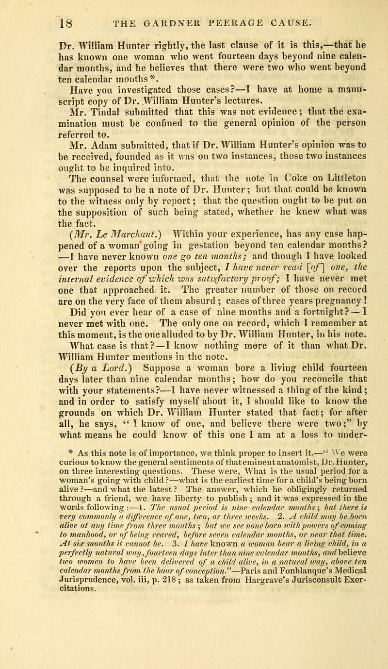 Dr. William Hunter rightly, the last clause of it is this,—that he has known one woman who went fourteen days beyond nine calen- dar months, and he believes that there were two who went beyond ten calendar months*. Have you investigated those cases?—I have at home a manu- script copy of Dr. William Hunter's lectures. Mr. Tindal submitted that this was not evidence; that the exa- mination must be confined to the general opinion of the person referred to. Mr. Adam submitted, that if Dr. William Hunter's opinion was to be received, founded as it was on two instances, those two instances ought to be inquired into. The counsel were informed, that the note in Coke on Littleton was supposed to be a note of Dr. Hunter; but that could be known to the witness only by report; that the question ought to be put on the supposition of such being stated, whether he knew what was the fact. (Mr. he Marchant.) Within your experience, has any case hap- pened of a woman going in gestation beyond ten calendar months? —I have never known one go ten months; and though I have looked over the reports upon the subject, / have never read [of~\ one, the internal evidence of which was satisfactory proof; I have never met one that approached it. The greater number of those on record are on the very face of them absurd ; cases of three years pregnancy ! Did you ever hear of a case of nine months and a fortnight? — 1 never met with one. The only one on record, which I remember at this moment, is the one alluded to by Dr. William Hunter, in his note. What case is that?—I know nothing more of it than what Dr. William Hunter mentions in the note. (By a Lord.) Suppose a woman bore a living child fourteen days later than nine calendar months; how do you reconcile that with your statements?—I have never witnessed a thing of the kind ; and in order to satisfy myself about it, I should like to know the grounds on which Dr. William Hunter stated that fact; for after all, he says, •! know of one, and believe there were two; by what means he could know of this one I am at a loss to under- * As this note is of importance, we think proper to insert it.— We were curious to know the general sentiments of that eminent anatomist, Dr. Hunter, on three interesting questions. These were, What is the usual period for a woman's going with child ?—what is the earliest time for a child's being born alive ?—and what the latest ? The answer, which he obligingly returned through a friend, we have liberty to publish; and it was expressed in the words following :—1. The usual period is nine calendar months ; but there is very commonly a difference of one, two, or three weeks. 2. A child may be born alive at any time from three months ; but we see none born with powers of coming to manhood, or of being reared, before seven calendar months, or near that time. At six months it cannot be. 3. / have known a woman bear a living child, in a perfectly natural way, fourteen days later than nine calendar months, and believe two women to have been delivered of a child alive, in a natural way, above ten calendar months from the hour of conception—Paris and Fonblanque's Medical Jurisprudence, vol. iii, p. 218; as taken from Hargrave's Jurisconsult Exer- citations.