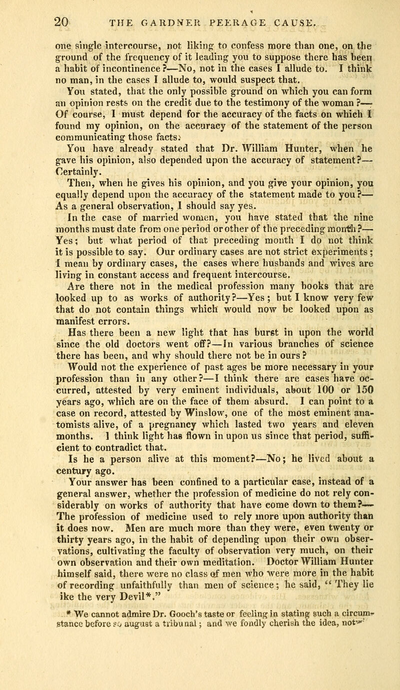 one single intercourse, not liking to confess more than one, on the ground of the frequency of it leading you to suppose there has heen a habit of incontinence ?—No, not in the cases I allude to. I think no man, in the cases I allude to, would suspect that. You stated, that the only possible ground on which you can form an opinion rests on the credit due to the testimony of the woman ?—- Of coarse, I must depend for the accuracy of the facts on which I found my opinion, on the accuracy of the statement of the person communicating those facts.N You have already stated that Dr. William Hunter, when he gave his opinion, also depended upon the accuracy of statement?— Certainly. Then, when he gives his opinion, and you give your opinion, you equally depend upon the accuracy of the statement made to you?— As a general observation, I should say yes. In the case of married women, you have stated that the nine months must date from one period or other of the preceding month?— Yes; but what period of that preceding month I do not think it is possible to say. Our ordinary cases are not strict experiments; I mean by ordinary cases, the cases where husbands and wives are living in constant access and frequent intercourse. Are there not in the medical profession many books that are looked up to as works of authority?—Yes; but I know very few that do not contain things which would now be looked upon as manifest errors. Has there been a new light that has burst in upon the world since the old doctors went off?—In various branches Of science there has been, and why should there not be in ours? Would not the experience of past ages be more necessary in your profession than in any other?—I think there are cases have oc- curred, attested by very eminent individuals, about 100 or 150 years ago, which are on the face of them absurd. I can point to a case on record, attested by Winslow, one of the most eminent ana- tomists alive, of a pregnancy which lasted two years and eleven months. 1 think light has flown in upon us since that period, suffi- cient to contradict that. Is he a person alive at this moment?—No; he lived about a century ago. Your answer has been confined to a particular case, instead of a general answer, whether the profession of medicine do not rely con- siderably on works of authority that have come down to them?—- The profession of medicine used to rely more upon authority than it does now. Men are much more than they were, even twenty or thirty years ago, in the habit of depending upon their own obser- vations, cultivating the faculty of observation very much, on their own observation and their own meditation. Doctor William Hunter himself said, there were no class of men who were more in the habit of recording unfaithfully than men of science; he said, They lie ike the very Devil*. . * We cannot admire Dr. Gooch's taste or feeling in stating such a circum*- stance before so august a tribunal; and we fondly cherish the idea, not'-*'-