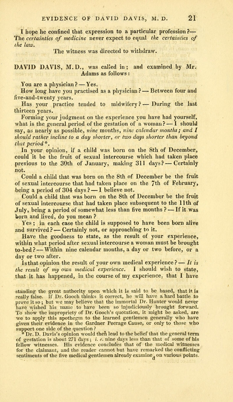 I hope he confined that expression to a particular profession ?— The certainties of medicine never expect to equal the certainties of the law. The witness was directed to withdraw. DAVID DAVIS, M. D., was called in; and examined by Mr. Adams as follows: You are a physician? — Yes. How long have you practised as a physician ? —- Between four and five-and-twenty years. Has your practice tended to midwifery ? — During the last thirteen years. Forming your judgment on the experience you have had yourself, what is the general period of the gestation of a woman ? — I should say, as nearly as possible, nine months, nine calendar months; and I should rather incline to a day shorter, or two days shorter than beyond that period*. In your opinion, if a child was born on the 8th of December, could it be the fruit of sexual intercourse which had taken place previous to the 30th of January, making 311 days? — Certainly not. Could a child that was born on the 8th of December be the fruit of sexual intercourse that had taken place on the 7th of February, being a period of 304 days? — I believe not. Could a child that was born on the 8th of December be the fruit of sexual intercourse that had taken place subsequent to the 11th of July, being a period of somewhat less than five months ? — If it was born and lived, do you mean ? Yes ; in each case the child is supposed to have been born alive and survived?— Certainly not, or approaching to it. Have the goodness to state, as the result of your experience, within what period after sexual intercourse a woman must be brought to-bed ?-—Within nine calendar months, a day or two before, or a day or two after. Isthat opinion the result of your own medical experience?— It is the result of my own medical experience. I should wish to State, that it has happened, in the course of my experience, that I have standing the great authority upon which it is said to be based, that it is really false. If Dr. Gooch thinks it correct, he will have a hard battle to prove it so; but we may believe that the immortal Dr. Hunter would never have wished his name to have been so injudiciously brought forward. To show the impropriety of Dr. Gooch's quotation, it might be asked, are we to apply this apothegm to the learned gentlemen generally who have given their evidence in the Gardner Peerage Cause, or only to those who support one side of the question ? * Dr. D. Davis's opinion would then lead to the belief that the general term of gestation is about 271 days; i. e. nine days less than that of some of his fellow witnesses. His evidence concludes that of the medical witnesses for the claimant, and the reader cannot but have remarked the conflicting sentiments of the five medical gentlemen already examine, on various points.