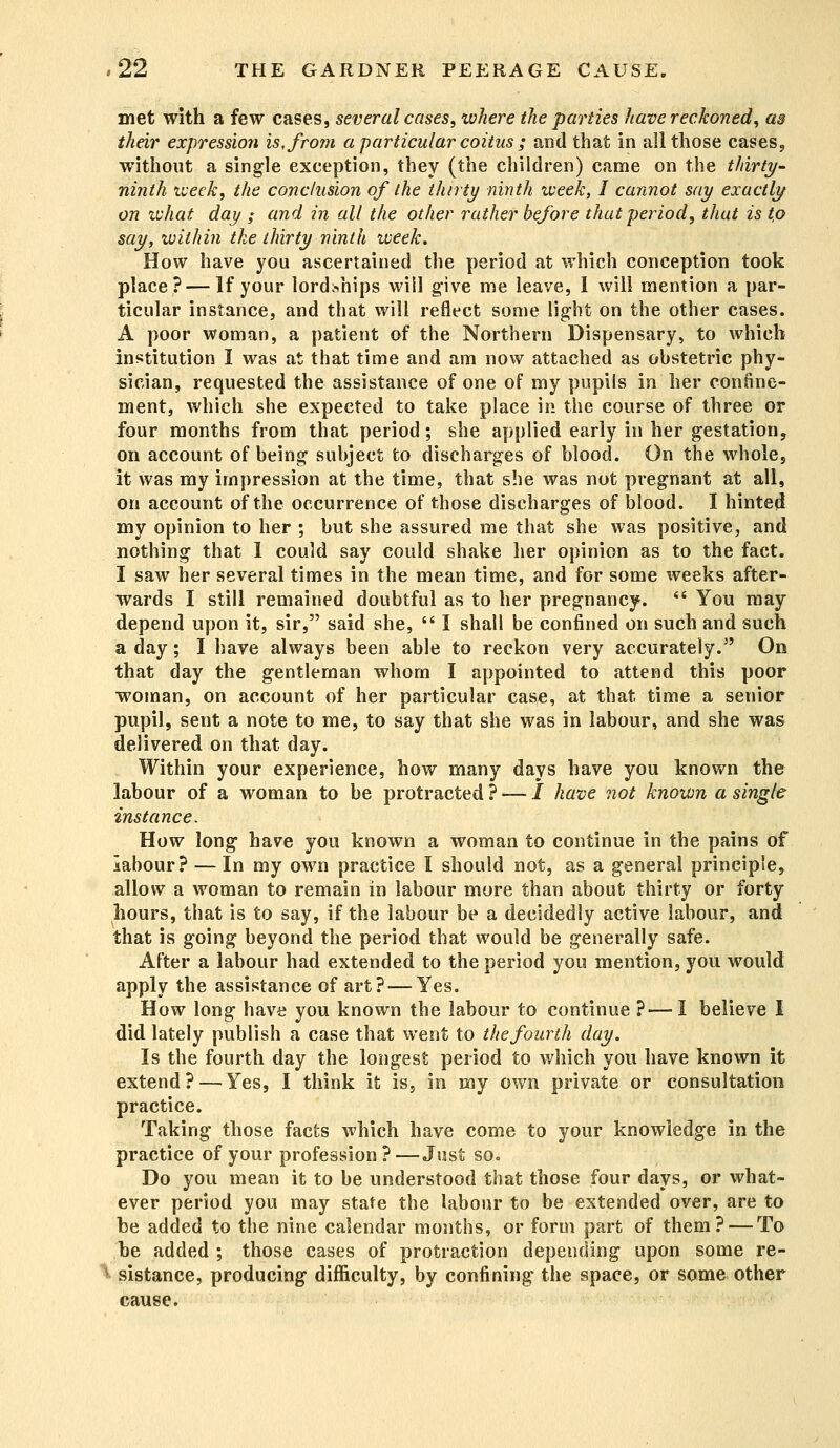 met with a few cases, several cases, ivhere the parties have reckoned, as their expression is, from a particular coitus ; and that in all those cases, without a single exception, they (the children) came on the thirty- ninth week, the conclusion of the thirty ninth iveek, I cannot say exactly on tvhat day ; and in all the other rather before that period, that is t,o say, within the thirty ninth week. How have you ascertained the period at which conception took place? — If your lordships will give me leave, I will mention a par- ticular instance, and that will reflect some light on the other cases. A poor woman, a patient of the Northern Dispensary, to which institution I was at that time and am now attached as obstetric phy- sician, requested the assistance of one of my pupils in her confine- ment, which she expected to take place in the course of three or four months from that period; she applied early in her gestation, on account of being subject to discharges of blood. On the whole, it was my impression at the time, that she was not pregnant at all, on account of the occurrence of those discharges of blood. I hinted my opinion to her ; but she assured me that she was positive, and nothing that 1 could say could shake her opinion as to the fact. I saw her several times in the mean time, and for some weeks after- wards I still remained doubtful as to her pregnancy. You may depend upon it, sir, said she, I shall be confined on such and such a day; I have always been able to reckon very accurately. On that day the gentleman whom I appointed to attend this poor woman, on account of her particular case, at that time a senior pupil, sent a note to me, to say that she was in labour, and she was delivered on that day. Within your experience, how many days have you known the labour of a woman to be protracted ? — I have not known a single instance. How long have you known a woman to continue in the pains of labour? — In my own practice I should not, as a general principle, allow a woman to remain in labour more than about thirty or forty hours, that is to say, if the labour be a decidedly active labour, and that is going beyond the period that would be generally safe. After a labour had extended to the period you mention, you would apply the assistance of art? — Yes. How long have you known the labour to continue ?— I believe I did lately publish a case that went to the fourth day. Is the fourth day the longest period to which you have known it extend? — Yes, I think it is, in my own private or consultation practice. Taking those facts which have come to your knowledge in the practice of your profession?—Just so. Do you mean it to be understood that those four days, or what- ever period you may state the labour to be extended over, are to be added to the nine calendar months, or form part of them? — To be added ; those cases of protraction depending upon some re- I sistance, producing difficulty, by confining the space, or some other cause.