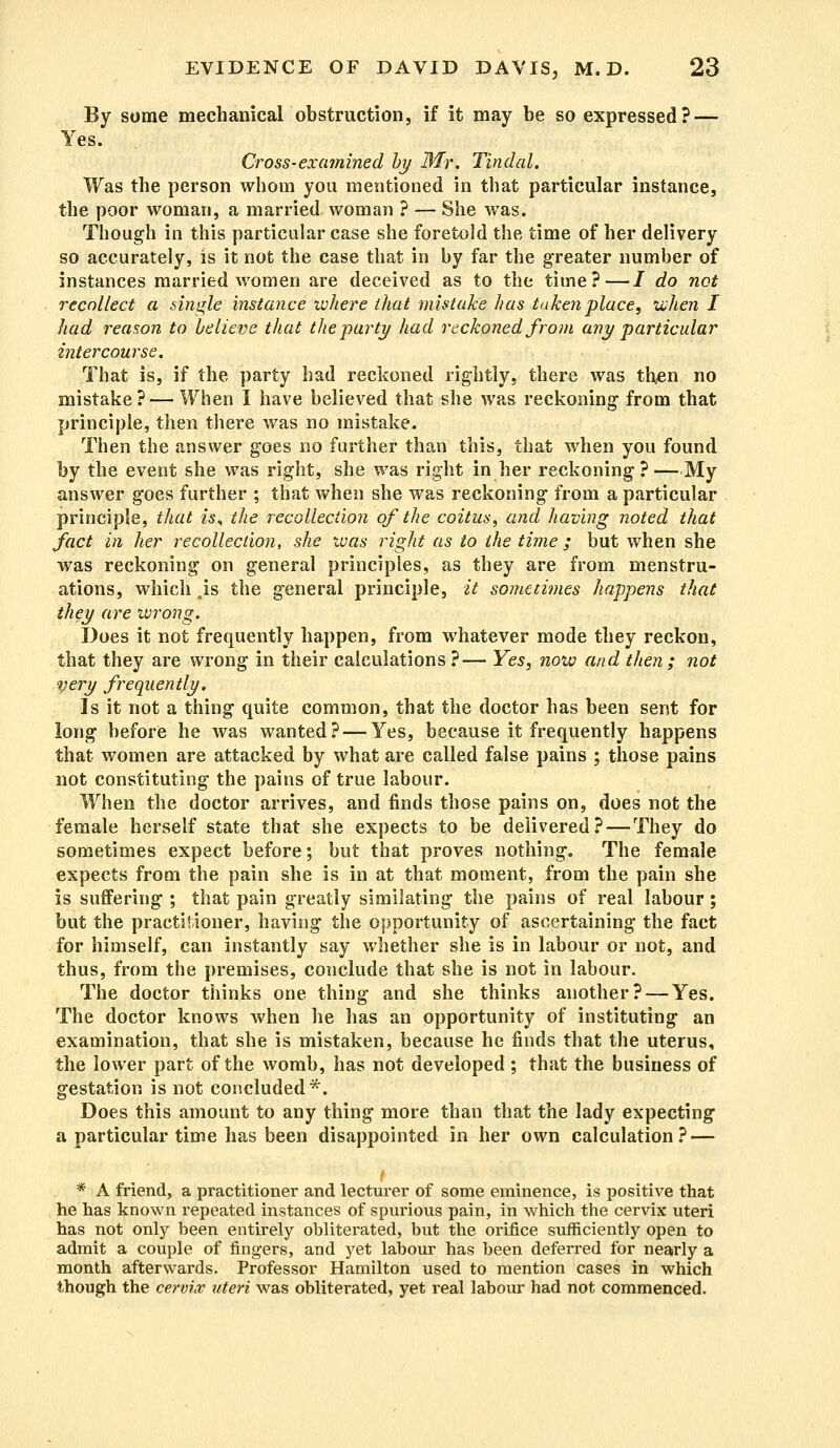 By some mechanical obstruction, if it may be so expressed? — Yes. Cross-examined by Mr. Tindal. Was the person whom you mentioned in that particular instance, the poor woman, a married woman ? — She was. Though in this particular case she foretold the time of her delivery so accurately, is it not the case that in by far the greater number of instances married women are deceived as to the time?—/ do net recollect a single instance where that mistake has taken place, when I had reason to believe that the party had reckoned from any particular intercourse. That is, if the party had reckoned rightly, there was then no mistake? — When I have believed that she was reckoning from that principle, then there was no mistake. Then the answer goes no further than this, that when you found by the event she was right, she was right in her reckoning?—My answer goes further ; that when she was reckoning from a particular principle, that «s, the recollection of the coitus, and having noted that fact in her recollection, she was right as to the time / but when she was reckoning on general principles, as they are from menstru- ations, which .is the general principle, it sometimes happens that they are wrong. Does it not frequently happen, from whatever mode they reckon, that they are wrong in their calculations ?— Yes, now and then ; not very frequently. Is it not a thing quite common, that the doctor has been sent for long before he was wanted? — Yes, because it frequently happens that women are attacked by what are called false pains ; those pains not constituting the pains of true labour. When the doctor arrives, and finds those pains on, does not the female herself state that she expects to be delivered? — They do sometimes expect before; but that proves nothing. The female expects from the pain she is in at that moment, from the pain she is suffering ; that pain greatly similating the pains of real labour; but the practitioner, having the opportunity of ascertaining the fact for himself, can instantly say whether she is in labour or not, and thus, from the premises, conclude that she is not in labour. The doctor thinks one thing and she thinks another? — Yes. The doctor knows when he has an opportunity of instituting an examination, that she is mistaken, because he finds that the uterus, the lower part of the womb, has not developed ; that the business of gestation is not concluded*. Does this amount to any thing more than that the lady expecting a particular time has been disappointed in her own calculation? — * A friend, a practitioner and lecturer of some eminence, is positive that he has known repeated instances of spurious pain, in which the cervix uteri has not only been entirely obliterated, but the orifice sufficiently open to admit a couple of fingers, and yet labour has been deferred for nearly a month afterwards. Professor Hamilton used to mention cases in which though the cervix uteri was obliterated, yet real labour had not commenced.