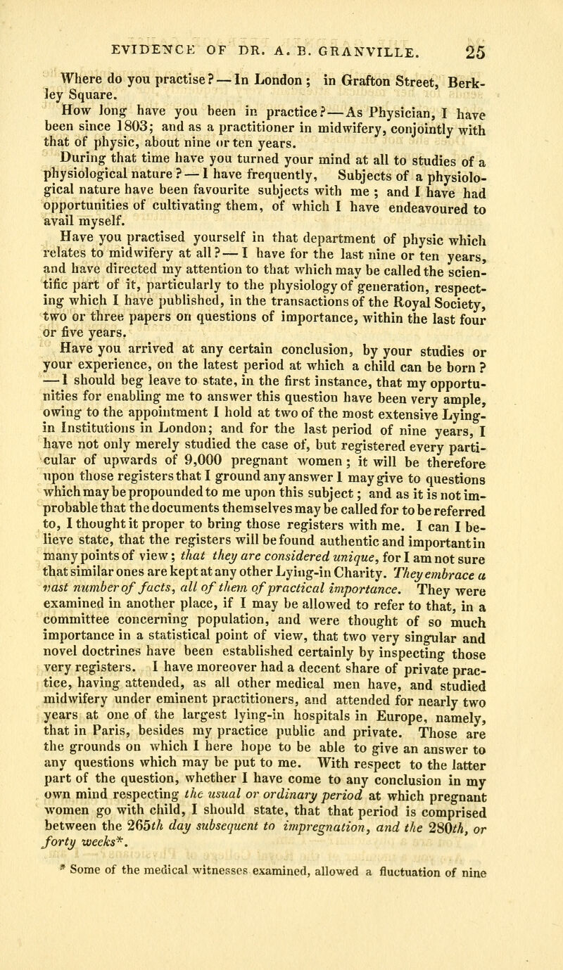 Where do you practise ? —• In London ; in Grafton Street, Berk- ley Square. How Jong have you been in practice?—As Physician, I have been since 1803; and as a practitioner in midwifery, conjointly with that of physic, about nine or ten years. During that time have you turned your mind at all to studies of a physiological nature ? — I have frequently, Subjects of a physiolo- gical nature have been favourite subjects with me ; and I have had opportunities of cultivating them, of which I have endeavoured to avail myself. Have you practised yourself in that department of physic which relates to midwifery at all?—I have for the last nine or ten years, and have directed my attention to that which may be called the scien- tific part of it, particularly to the physiology of generation, respect- ing which I have published, in the transactions of the Royal Society, two or three papers on questions of importance, within the last four or five years. Have you arrived at any certain conclusion, by your studies or your experience, on the latest period at which a child can be born ? <—1 should beg leave to state, in the first instance, that my opportu- nities for enabling me to answer this question have been very ample, owing to the appointment I hold at two of the most extensive Lying- in Institutions in London; and for the last period of nine years, I have not only merely studied the case of, but registered every parti- cular of upwards of 9,000 pregnant women; it will be therefore upon those registers that I ground any answer 1 may give to questions which may be propounded to me upon this subject; and as it is not im- probable that the documents themselves may be called for to be referred to, I thought it proper to bring those registers with me. I can I be- lieve state, that the registers will be found authentic and important in many points of view; that they are considered unique, for I am not sure that similar ones are kept at any other Lying-in Charity. They embrace a vast number of facts, all of them of practical importance. They were examined in another place, if I may be allowed to refer to that, in a committee concerning population, and were thought of so much importance in a statistical point of view, that two very singular and novel doctrines have been established certainly by inspecting those very registers. I have moreover had a decent share of private prac- tice, having attended, as all other medical men have, and studied midwifery under eminent practitioners, and attended for nearly two years at one of the largest lying-in hospitals in Europe, namely, that in Paris, besides my practice public and private. Those are the grounds on which I here hope to be able to give an answer to any questions which may be put to me. With respect to the latter part of the question, whether I have come to any conclusion in my own mind respecting the usual or ordinary period at which pregnant women go with child, I should state, that that period is comprised between the 265*/i day subsequent to impregnation, and the 280th, or forty weeks*. * Some of the medical witnesses examined, allowed a fluctuation of nine