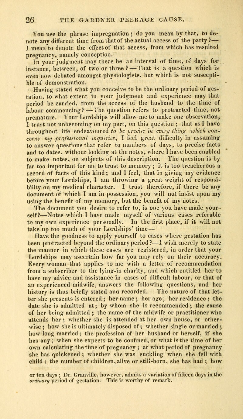 You use the phrase impregnation ; do you mean by that, to de- note any different time from that of the actual access of the party ?— I mean to denote the effect of that access, from which has resulted pregnancy, namely conception. In your judgment may there be an interval of time, of days for instance, between, of two or three ? — That is a question which is even now debated amongst physiologists, but which is not suscepti- ble of demonstration. Having stated what you conceive to be the ordinary period of ges- tation, to what extent in your judgment and experience may that period be carried, from the access of the husband to the time of labour commencing? — The question refers to protracted time, not premature. Your Lordships will allow me to make one-observation, I trust not unbecoming on my part, on this question ; that as I have throughout life endeavoured to he precise in every thing which con- cerns my professional inquiries, I feel great difficulty in assuming to answer questions that refer to numbers of days, to precise facts and to dates, without looking at the notes, where I have been enabled to make notes, on subjects of this description. The question is by far too important for me to trust to memory ; it is too treacherous a record of facts of this kind; and 1 feel, that in giving my evidence before your Lordships, I am throwing a great weight of responsi- bility on my medical character. I trust therefore, if there be any document of which I am in possession, you will not insist upon my using the benefit of my memory, but the benefit of my notes. The document you desire to refer to, is one you have made your- self?—Notes which I have made myself of various cases referable to my own experience personally. In the first place, if it will not take up too much of your Lordships' time— Have the goodness to apply yourself to cases where gestation has been protracted beyond the ordinary period ?—I wish merely to state the manner in which these cases are registered, in order that your Lordships may ascertain how far you may rely on their accuracy. Every woman that applies to me with a letter of recommendation from a subscriber to the lying-in charity, and which entitled her to have my advice and assistance in cases of difficult labour, or that of an experienced midwife, answers the following questions, and her history is thus briefly stated and recorded. The nature of that let- ter she presents is entered ; her name ; her age; her residence ; the date she is admitted at; by whom she is recommended; the cause of her being admitted ; the name of the midwife or practitioner who attends her ; whether she is attended at her own house, or other- wise ; how she is ultimately disposed of; whether single or married ; how long married; the profession of her husband or herself, if she has any; when she expects to be confined, or what is the time of her own calculating the time of pregnancy ; at what period of pregnancy she has quickened ; whether she was suckling when she fell with child ; the number of children, alive or still-born, she has had ; how or ten days ; Dr. Granville, however, admits a variation of fifteen days in the ordinary period of gestation. This is worthy of remark.