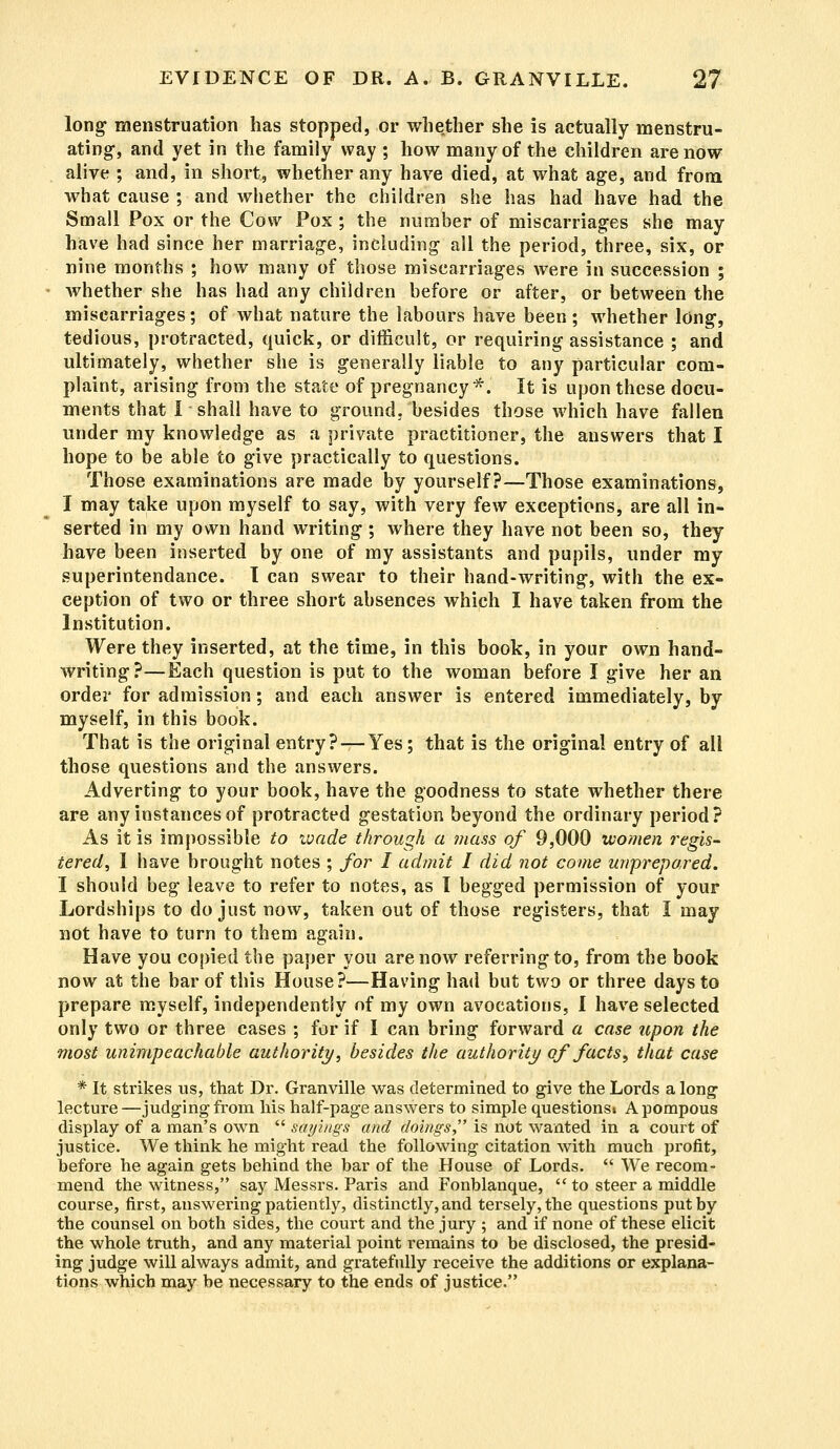 long menstruation has stopped, or whether she is actually menstru- ating-, and yet in the family way ; how many of the children are now alive ; and, in short, whether any have died, at what age, and from what cause ; and whether the children she has had have had the Small Pox or the Cow Pox ; the number of miscarriages she may have had since her marriage, including all the period, three, six, or nine months ; how many of those miscarriages were in succession ; whether she has had any children before or after, or between the miscarriages; of what nature the labours have been; whether long, tedious, protracted, quick, or difficult, or requiring assistance ; and ultimately, whether she is generally liable to any particular com- plaint, arising from the state of pregnancy*. It is upon these docu- ments that I shall have to ground, besides those which have fallen under my knowledge as a private practitioner, the answers that I hope to be able to give practically to questions. Those examinations are made by yourself?—Those examinations, I may take upon myself to say, with very few exceptions, are all in- serted in my own hand writing ; where they have not been so, they have been inserted by one of my assistants and pupils, under my superintendance. I can swear to their hand-writing, with the ex- ception of two or three short absences which I have taken from the Institution. Were they inserted, at the time, in this book, in your own hand- writing?—Each question is put to the woman before I give her an order for admission; and each answer is entered immediately, by myself, in this book. That is the original entry? — Yes; that is the original entry of all those questions and the answers. Adverting to your book, have the goodness to state whether there are any instances of protracted gestation beyond the ordinary period? As it is impossible to ivade through a mass of 9,000 women regis- tered, 1 have brought notes ; for I admit I did not come unprepared. I should beg leave to refer to notes, as I begged permission of your Lordships to do just now, taken out of those registers, that I may not have to turn to them again. Have you copied the paper you are now referring to, from the book now at the bar of this House?—Having had but two or three days to prepare myself, independently of my own avocations, I have selected only two or three cases ; for if I can bring forward a case upon the most unimpeachable authority, besides the authority of facts, that case * It strikes us, that Dr. Granville was determined to give the Lords a long- lecture—judging from his half-page answers to simple questions* A pompous display of a man's own  sayings and doings, is not wanted in a court of justice. We think he might read the following citation with much profit, before he again gets behind the bar of the House of Lords.  We recom- mend the witness, say Messrs. Paris and Fonblanque,  to steer a middle course, first, answering patiently, distinctly, and tersely, the questions put by the counsel on both sides, the court and the jury ; and if none of these elicit the whole truth, and any material point remains to be disclosed, the presid- ing judge will always admit, and gratefully receive the additions or explana- tions which may be necessary to the ends of justice.