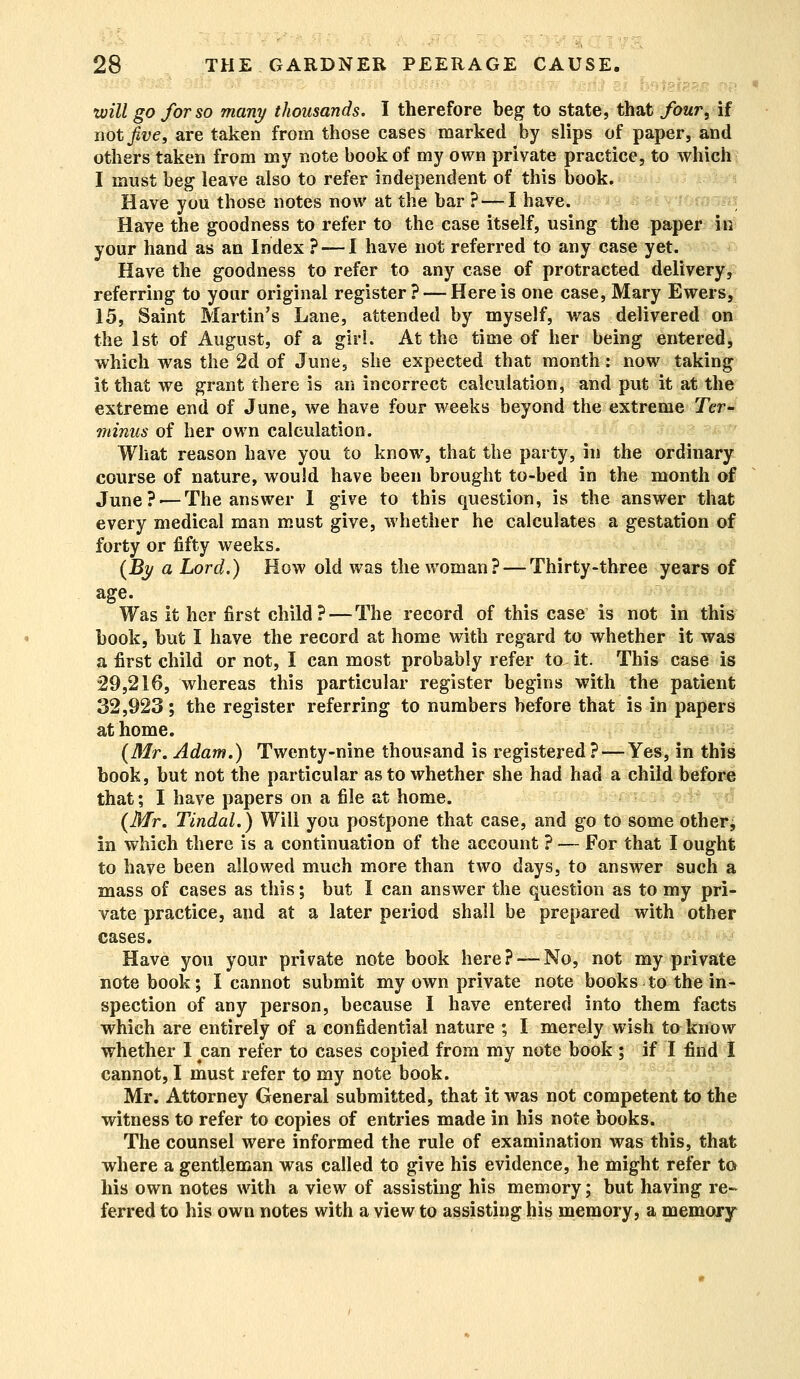 - will go for so many thousands. I therefore beg to state, that four, if not Jive, are taken from those eases marked by slips of paper, and others taken from my note book of my own private practice, to which I must beg leave also to refer independent of this book. Have you those notes now at the bar ? — I have. Have the goodness to refer to the case itself, using the paper in your hand as an Index ? —I have not referred to any case yet. Have the goodness to refer to any case of protracted delivery, referring to your original register? — Here is one case, Mary Ewers, 15, Saint Martin's Lane, attended by myself, was delivered on the 1st of August, of a girl. At the time of her being entered, which was the 2d of June, she expected that month: now taking it that we grant there is an incorrect calculation, and put it at the extreme end of June, we have four weeks beyond the extreme Ter- minus of her own calculation. What reason have you to know, that the party, in the ordinary course of nature, would have been brought to-bed in the month of June?'—The answer I give to this question, is the answer that every medical man must give, whether he calculates a gestation of forty or fifty weeks. {By a Lord.) How old was the woman? — Thirty-three years of age. Was it her first child?—The record of this case is not in this book, but I have the record at home with regard to whether it was a first child or not, I can most probably refer to it. This case is 29,216, whereas this particular register begins with the patient 32,923; the register referring to numbers before that is in papers at home. {Mr. Adam.) Twenty-nine thousand is registered? —Yes, in this book, but not the particular as to whether she had had a child before that; I have papers on a file at home. {Mr. Tindal.) Will you postpone that case, and go to some other, in which there is a continuation of the account ? — For that I ought to have been allowed much more than two days, to answer such a mass of cases as this; but I can answer the question as to my pri- vate practice, and at a later period shall be prepared with other cases. Have you your private note book here? —No, not my private notebook; I cannot submit my own private note books to the in- spection of any person, because I have entered into them facts which are entirely of a confidential nature ; I merely wish to know whether I can refer to cases copied from my note book ; if I find I cannot, I must refer to my note book. Mr. Attorney General submitted, that it was not competent to the witness to refer to copies of entries made in his note books. The counsel were informed the rule of examination was this, that where a gentleman was called to give his evidence, he might refer to his own notes with a view of assisting his memory; but having re- ferred to his own notes with a view to assisting his memory, a memory