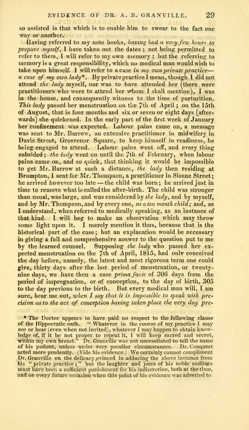 so assisted is that which is to enable him to swear to the fact one way or another. Having referred to my note books, having had a very few hours to prepare myself, I have taken out the dates ; not being1 permitted to refer to them, I will refer to my own memory ; but the referring- to memory is a great responsibility, which no medical man would wish to take upon himself. I will refer to a case in my own private practice— a case of my own lady*. By private practice I mean, though I did not attend the lady myself, nor was to have attended her (there were practitioners who were to attend her whom I shall mention), I was in the house, and consequently witness to the time of parturition. Tliis lady passed her menstruation on the 7th of April; on the 15th of August, that is four months and six or seven or eight days [after- wards] she quickened. In the early part of the first week of January heivconfinement was expected. Labour pains came on, a message was sent to Mr. Barrow, an extensive practitioner in midwifery in Davis Street, Grosvenor Square, to keep himself in readiness, he being engaged to attend. Labour pains went off, and everything subsided; the lady went on until the 7th of February, when labour pains came on, and so quick, that thinking it would be impossible to get Mr. Barrow at such a distance, the lady then residing at Brompton, 1 sent for Mr. Thompson, a practitioner in Sloane Street; he arrived however too late — the child was born; he arrived just in time to remove what is called the after-birth. The child was stronger than usual, was large, and was considered by the lady, and by myself, and by Mr. Thompson, and by every one, as a ten month child; and, as I understand, when referred to medically speaking, as an instance of that kind. I will beg to make an observation which may throw some light upon it. I merely mention it thus, because that is the historical part of the case; but an explanation would be necessary in giving a full and comprehensive answer to the question put to me by the learned counsel. Supposing the lady who passed her ex- pected menstruation on the 7th of April, 1815, had only conceived the day before, namely, the latest and most rigorous term one could give, thirty days after the last period of menstruation, or twenty- nine days, we have then a case prima facie of 306 days from the period of impregnation, or of conception, to the day of birth, 305 to the day previous to the birth. But every medical man will, I am sure, bear me out, when I say that it is impossible to speak with pre- cision as to the act of conception having taken place the very day pre- * The Doctor appears to have paid no respect to the following clause of the Hippocratic oath.  Whatever in the course of my practice I may see or hear (even when not invited), whatever I may happen to obtain know- ledge of, if it be not proper to repeat it, I will keep sacred and secret, within my own breast. Dr. Granville was not necessitated to tell the name of his patient, unless under veiy peculiar circumstances. Dr. Conquest acted more prudently. (Vide his evidence.) We certainly cannot compliment Dr. Granville on the delicacy evinced in adducing the ahove instance from his  private practice ; but the laughter and jeers of his noble auditors must have been a sufficient punishment for his indiscretion, both at the time, and on every future occasion when this point of his evidence was adverted to