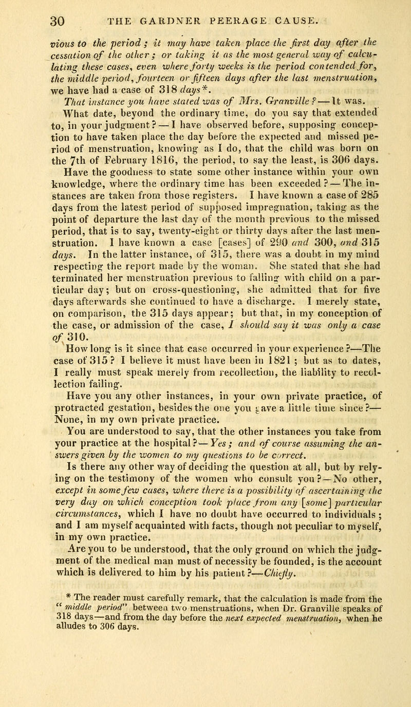 vious to the period ; it may have taken place the first day after the cessation of the other ; or taking it as the most general ivay of calcu- lating these cases, even where forty weeks, is the period contended for, the middle period, fourteen or fifteen days after the last menstruation, we have had a case of 318 days*. That instance you have stated was of Mrs. Granville ? — It was. What date, beyond the ordinary time, do you say that extended to, in your judgment? — I have observed before, supposing- concep- tion to have taken place the day before the expected and missed pe- riod of menstruation, knowing- as I do, that the child was born on the 7th of February 1816, the period, to say the least, is 306 days. Have the goodness to state some other instance within your own knowledge, where the ordinary time has been exceeded ? — The in- stances are taken from those registers. I have known a case of 285 days from the latest period of supposed impregnation, taking as the point of departure the last day of the month previous to the missed period, that is to say, twenty-eight or thirty days after the last men- struation. I have known a case [cases] of 290 and 300, and 315 days. In the latter instance, of 315, there was a doubt in my mind respecting the report made by the woman. She stated that she had terminated her menstruation previous to falling with child on a par- ticular day; but on cross-questioning, she admitted that for five days afterwards she continued to have a discharge. I merely state, on comparison, the 315 days appear; but that, in my conception of the case, or admission of the case, / should say it was only a case of310. How long is it since that case occurred in your experience?—The case of 315? I believe it must have been in 1821 ; but as to dates, I really must speak merely from recollection, the liability to recol- lection failing. Have you any other instances, in your own private practice, of protracted gestation, besides the one you ^ave a little time since?— None, in my own private practice. You are understood to say, that the other instances you take from your practice at the hospital? — Yes ; and of course assuming the an- swers given by the ivomen to my questions to be correct. Is there any other way of deciding the question at all, but by rely- ing on the testimony of the women who consult you? —No other, except in some few cases, where there is a possibility of ascertaining the very day on which conception took place from any [some] particular circumstances, which I have no doubt have occurred to individuals ; and I am myself acquainted with facts, though not peculiar to myself, in my own practice. Are you to be understood, that the only ground on which the judg- ment of the medical man must of necessity be founded, is the account which is delivered to him by his patient }—-Chiefly. * The reader must carefully remark, that the calculation is made from the  middle period between two menstruations, when Dr. Granville speaks of 318 days—and from the day before the next expected menstruation, when he alludes to 306 days.