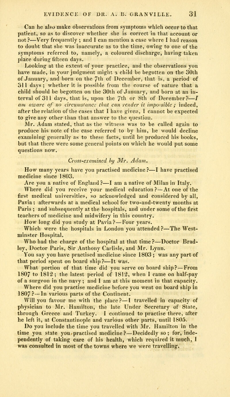 Can he also make observations from symptoms which occur to that patient, so as to discover whether she is correct in that account or not ?—Very frequently ; and I can mention a case where I had reason to doubt that she was inaccurate as to the time, owing to one of the symptoms referred to, namely, a coloured discharge, having taken place during fifteen days. Looking at the extent of your practice, and the observations you have made, in your judgment might a child be begotten on the 30th of January, and born on the 7th of December, that is, a period of 311 days ; whether it is possible from the course of nature that a child should be begotten on the 30th of January, and born at an in- terval of 311 days, that is, upon the 7th or 8th of December?—/ am aware of no circumstance that can render it impossible ; indeed, after the relation of the cases that I have given, I cannot be expected to give any other than that answer to the question. Mr. Adam stated, that as the witness was to be called again to produce his note of the case referred to by him, he would decline examining generally as to these facts, until he produced his books, but that there were some general points on which he would put some questions now. Cross-examined by Mr. Adam. How many years have you practised medicine ?—I have practised medicine since 1803. Are you a native of England?—I am a native of Milan in Italy. Where did you receive your medical education?—At one of the first medical universities, so acknowledged and considered by all, Pavia: afterwards at a medical school for two-and-twenty months at Taris ; and subsequently at the hospitals, and under some of the first teachers of medicine and midwifery in this country. How long did you study at Pavia?—Four years. Which were the hospitals in London you attended?—The West- minster Hospital. Who had the charge of the hospital at that time?—Doctor Brad- ley, Doctor Paris, Sir Anthony Carlisle, and Mr. Lynn. You say you have practised medicine since 1803; was any part of that period spent on board ship?—It was. What portion of that time did you serve on board ship? —From 1807 to 1812; the latest period of 1812, when I came on half-pay of a surgeon in the navy; and I am at this moment in that capacity. Where did you practise medicine before you went on board ship in 1807?—1° various parts of the Continent. Will you favour me with the place?—I travelled in capacity of physician to Mr. Hamilton, the late Under Secretary of State, through Greece and Turkey. I continued to practise there, after he left it, at Constantinople and various other parts, until 1805. Do you include the time you travelled with Mr. Hamilton in the time you state you.practised medicine?—Decidedly so ; for, inde- pendently of taking care of his health, which required it much, I was consulted in most of the towns where we were travelling.