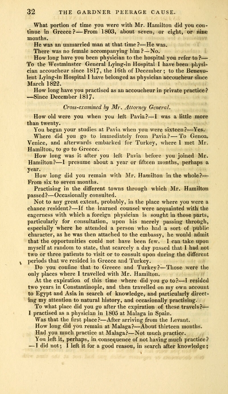 What portion of time you were with Mr. Hamilton did you con- tinue in Greece?—From 1803, about seven, or eight, or nine months. He was an unmarried man at that time ?—He was. There was no female accompanying him ?—No. How long- have you been physician to the hospital you refer to ?—, To the Westminster General Lying-in Hospital I have been physi- cian accoucheur since 1817, the 16th of December ; to the Benevo- lent Lying-in Hospital I have belonged as physician accoucheur since March 1822. How long have you practised as an accoucheur in private practice ? —Since December 1817- Cross-examined by Mr. Attorney General. How old were you when you left Pavia?—I was a little more than twenty. You began your studies at Pavia when you were sixteen?—Yes. Where did you go to immediately from Pavia?—To Genoa, Venice, and afterwards embarked for Turkey, where 1 met Mr. Hamilton, to go to Greece. How long was it after you left Pavia before you joined Mr. Hamilton?—I presume about a year or fifteen months, perhaps a year. How long did you remain with Mr. Hamilton in the whole?— From six to seven months. Practising in the different towns through which Mr. Hamilton passed?—Occasionally consulted. Not to any great extent, probably, in the place where you were a chance resident?—If the learned counsel were acquainted with the eagerness with which a foreign physician is sought in those parts, particularly for consultation, upon his merely passing through, especially where he attended a person who had a sort of public character, as he was then attached to the embassy, he would admit that the opportunities could not have been few. I can take upon myself at random to state, that scarcely a day passed that I had not two or three patients to visit or to consult upon during the different periods that we resided in Greece and Turkey. Do you confine that to Greece and Turkey?—Those were the only places where I travelled with Mr. Hamilton. At the expiration of this time where did you go to ?—I resided two years in Constantinople, and then travelled on my own account to Egypt and Asia in search of knowledge, and particularly direct- ing my attention to natural history, and occasionally practising. To what place did you go after the expiration of these travels?— I practised as a physician in 1805 at Malaga in Spain. Was that the first place?—After arriving from the Levant. How long did you remain at Malaga?—About thirteen months. Had you much practice at Malaga?—Not much practice. You left it, perhaps, in consequence of not having much practice? — I did not; I left it for a good reasou, in search after knowledge;