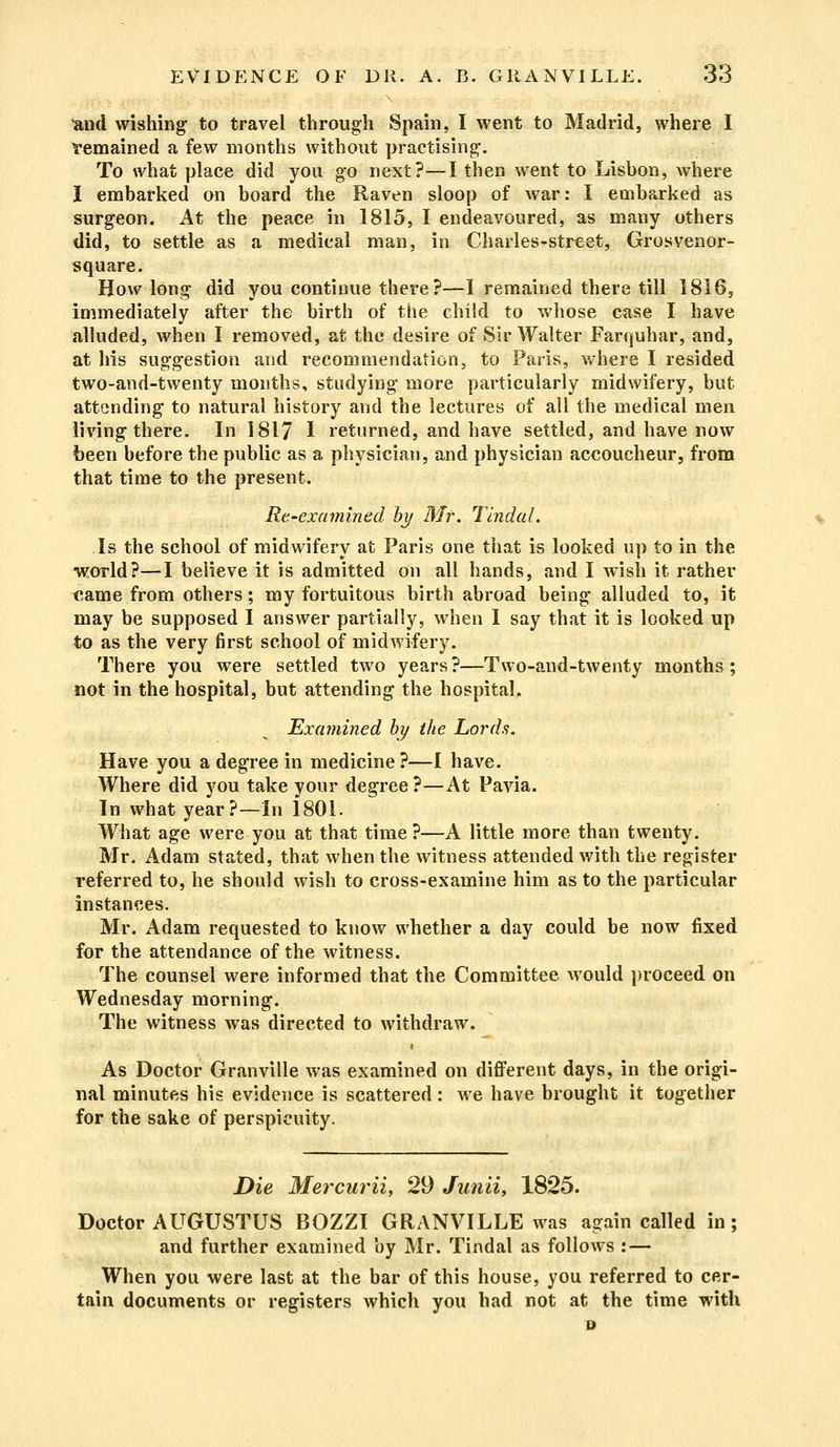 and wishing to travel through Spain, I went to Madrid, where I Yemained a few months without practising. To what place did you go next?—I then went to Lisbon, where I embarked on board the Raven sloop of war: I embarked as surgeon. At the peace in 1815, I endeavoured, as many others did, to settle as a medical man, in Charles-street, Grosvenor- square. How long did you continue there?—I remained there till 1816, immediately after the birth of the child to whose case I have alluded, when I removed, at the desire of Sir Walter Farquhar, and, at his suggestion and recommendation, to Paris, where I resided two-and-twenty months, studying more particularly midwifery, but attending to natural history and the lectures of all the medical men living there. In 1817 I returned, and have settled, and have now been before the public as a physician, and physician accoucheur, from that time to the present. Re-examined by Mr. Tindal. Is the school of midwifery at Paris one that is looked up to in the world?—I believe it is admitted on all hands, and I wish it rather came from others; my fortuitous birth abroad being alluded to, it may be supposed I answer partially, when I say that it is looked up to as the very first school of midwifery. There you were settled two years?—Two-and-twenty months; not in the hospital, but attending the hospital. Examined by the Lords. Have you a degree in medicine ?—I have. Where did you take your degree?—At Pavia. In what year?—In 1801. What age were you at that time ?—A little more than twenty. Mr. Adam stated, that when the witness attended with the register referred to, he should wish to cross-examine him as to the particular instances. Mr. Adam requested to know whether a day could be now fixed for the attendance of the witness. The counsel were informed that the Committee would proceed on Wednesday morning. The witness was directed to withdraw. As Doctor Granville was examined on different days, in the origi- nal minutes his evidence is scattered : we have brought it together for the sake of perspicuity. Die Mercurii, 29 Junii, 1825. Doctor AUGUSTUS BOZZI GRANVILLE was again called in; and further examined by Mr. Tindal as follows : — When you were last at the bar of this house, you referred to cer- tain documents or registers which you had not at the time with