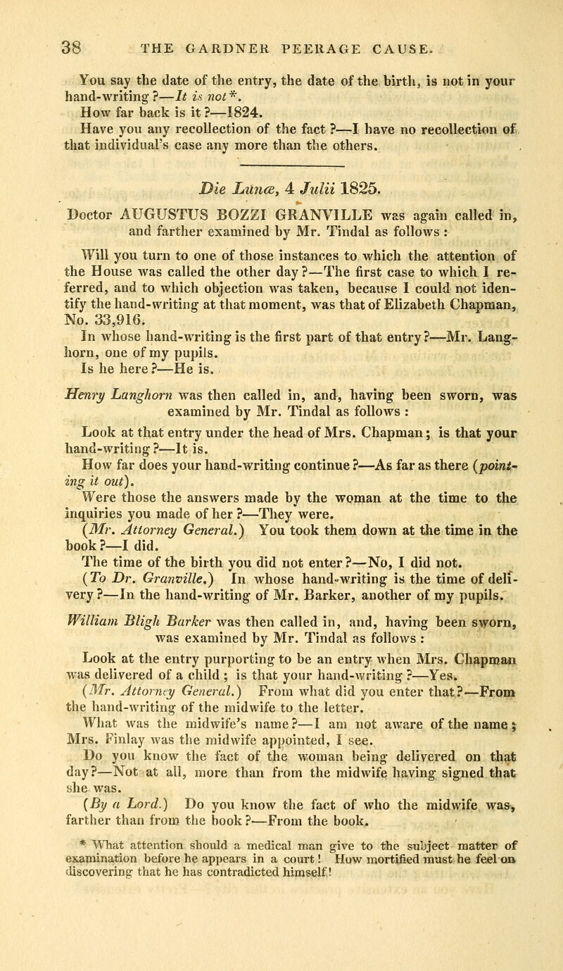 You say the date of the entry, the date of the birth, is not in your hand-writing?—It is not*. How far back is it?—1824. Have you any recollection of the fact ?—I have no recollection of that individual's case any more than the others. Die Lutub, 4 Julii 1825. Doctor AUGUSTUS JBOZZI GRANVILLE was again called in, and farther examined by Mr, Tindal as follows : Will you turn to one of those instances to which the attention of the House was called the other day?—The first case to which I re- ferred, and to which objection was taken, because I could not iden- tify the hand-writing at that moment, was that of Elizabeth Chapman, No. 33,916. In whose hand-writing is the first part of that entry ?—Mr. Lang- horn, one of my pupils. Is he here ?—He is. Henry Langhorn was then called in, and, having been sworn, was examined by Mr. Tindal as follows : Look at that entry under the head of Mrs. Chapman; is that your hand-writing?—It is. How far does your hand-writing continue ?—As far as there {point- ing it out). Were those the answers made by the woman at the time to the inquiries you made of her ?—They were. {Mr. Attorney General.) You took them down at the time in the book?—I did. The time of the birth you did not enter ?—No, I did not. {To Dr. Granville,) In whose hand«writing is the time of deli- very ?—In the hand-writing of Mr. Barker, another of my pupils. William Bligh Barker was then called in, and, having been sworn, was examined by Mr. Tindal as follows : Look at the entry purporting to be an entry when Mrs. Chapman was delivered of a child ; is that your hand-writing ?—Yes. {Mr. Attorney General.) From what did you enter that?—From the hand-writing of the midwife to the letter. What was the midwife's name?—I am not aware of the name \ Mrs. Finlay was the midwife appointed, I see. Do you know the fact of the woman being delivered on that day?—Not at all, more than from the midwife having signed that she was. {By a Lord.) Do you know the fact of who the midwife was, farther than from the book ?■—From the book. * What attention should a medical man give to the subject matter of examination before he appears in a court! How mortified must he feel on discovering that he has contradicted himself!