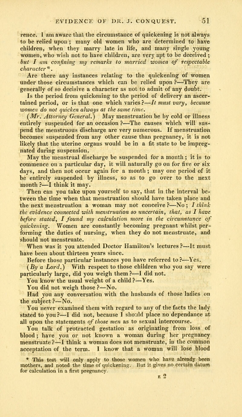 rence. I am aware that the circumstance of quickening is not always to be relied upon ; many old women who are determined to have children, when they marry late in life, and many single young women, who wish not to have children, are very apt to be deceived; but I am confining my remarks to married women of respectable character *. Are there any instances relating to the quickening of women under those circumstances which can be relied upon ?—They are generally of so decisive a character as not to admit of any doubt. Is the period from quickening to the period of delivery an ascer- tained period, or is that one which varies ?—It must vary, because women do not quicken ahvays at the same time. (Mr. Attorney General.) May menstruation be by cold or illness entirely suspended for an occasion ?—The causes which will sus- pend the menstruous discharge are very numerous. If menstruation becomes suspended from any other cause than pregnancy, it is not likely that the uterine organs would be in a fit state to be impreg- nated during suspension. May the menstrual discharge be suspended for a month ; it is to commence on a particular day, it will naturally go on for five or six days, and then not occur again for a month ; may one period of it be entirely suspended by illness, so as to go over to the next month ?—I think it may. Then can you take upon yourself to say, that in the interval be- tween the time when that menstruation should have taken place and the next menstruation a woman may not conceive ?—No ; / think the evidence connected with menstruation so uncertain, that, as I have before stated, I found my calculation more in the circumstance of quickening. Women are constantly becoming pregnant whilst per- forming the duties of nursing, when they do not menstruate, and should not menstruate. When was it you attended Doctor Hamilton's lectures ?—-It must have been about thirteen years since. Before those particular instances you have referred to ?—Yes. (By a Lord.) With respect to those children who you say were particularly large, did you weigh them ?—I did not. You know the usual weight of a child?—Yes. You did not weigh those ?—No. Had you any conversation with the husbands of those ladies on the subject ?—No. You never examined them with regard to any of the facts the lady stated to you ?—I did not, because I should place no dependance at all upon the statements of those men as to sexual intercourse. You talk of protracted gestation as originating from loss of blood; have you or not known a woman during her pregnancy menstruate?—I think a woman does not menstruate, in the common acceptation of the term. I know that a woman will lose blood * This test will only apply to those women who have already been mothers, and noted the time of quickening. But it gives no certain datum for calculation in a first pregnancy. E 2