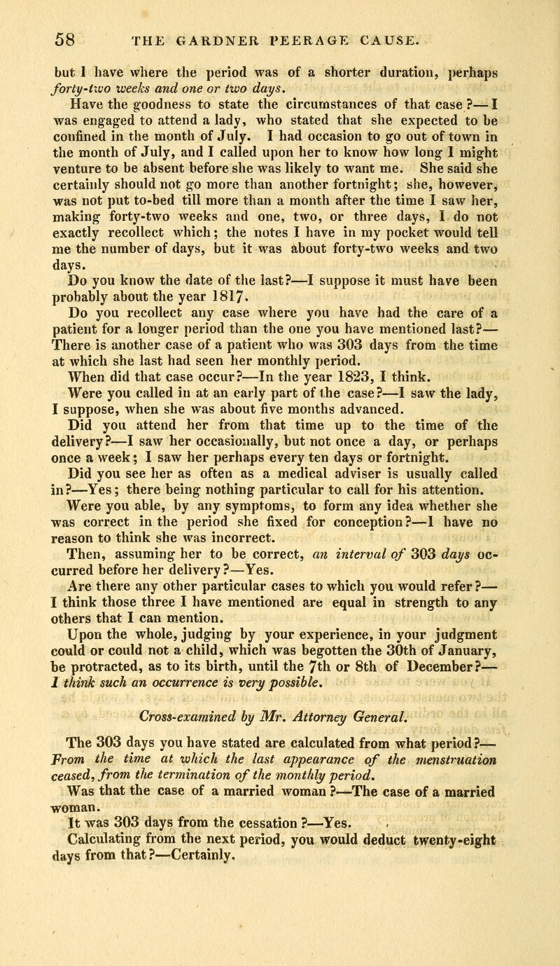 but I have where the period was of a shorter duration, perhaps forty-two weeks and one or two days. Have the g*oodness to state the circumstances of that case?—I was engaged to attend a lady, who stated that she expected to he confined in the month of July. I had occasion to go out of town in the month of July, and I called upon her to know how long I might venture to be absent before she was likely to want me. She said she certainly should not go more than another fortnight; she, however, was not put to-bed till more than a month after the time I saw her, making forty-two weeks and one, two, or three days, I do not exactly recollect which; the notes I have in my pocket would tell me the number of days, but it was about forty-two weeks and two days. Do you know the date of the last?—I suppose it must have been probably about the year 1817. Do you recollect any case where you have had the care of a patient for a longer period than the one you have mentioned last?— There is another case of a patient who was 303 days from the time at which she last had seen her monthly period. When did that case occur?—In the year 1823, I think. Were you called in at an early part of the case ?—I saw the lady, I suppose, when she was about five months advanced. Did you attend her from that time up to the time of the delivery?—I saw her occasionally, but not once a day, or perhaps once a week; I saw her perhaps every ten days or fortnight. Did you see her as often as a medical adviser is usually called in?—Yes; there being nothing particular to call for his attention. Were you able, by any symptoms, to form any idea whether she was correct in the period she fixed for conception ?—1 have no reason to think she was incorrect. Then, assuming her to be correct, an interval of 303 days oc- curred before her delivery?—Yes. Are there any other particular cases to which you would refer?— I think those three I have mentioned are equal in strength to any others that I can mention. Upon the whole, judging by your experience, in your judgment could or could not a child, which was begotten the 30th of January, be protracted, as to its birth, until the 7th or 8th of December?— 1 think such an occurrence is very possible. Cross-examined by Mr. Attorney General. The 303 days you have stated are calculated from what period?— From the time at which the last appearance of the menstruation ceased, from the termination of the monthly period. Was that the case of a married woman ?—The case of a married woman. It was 303 days from the cessation ?—Yes. Calculating from the next period, you would deduct twenty-eight days from that ?—Certainly.