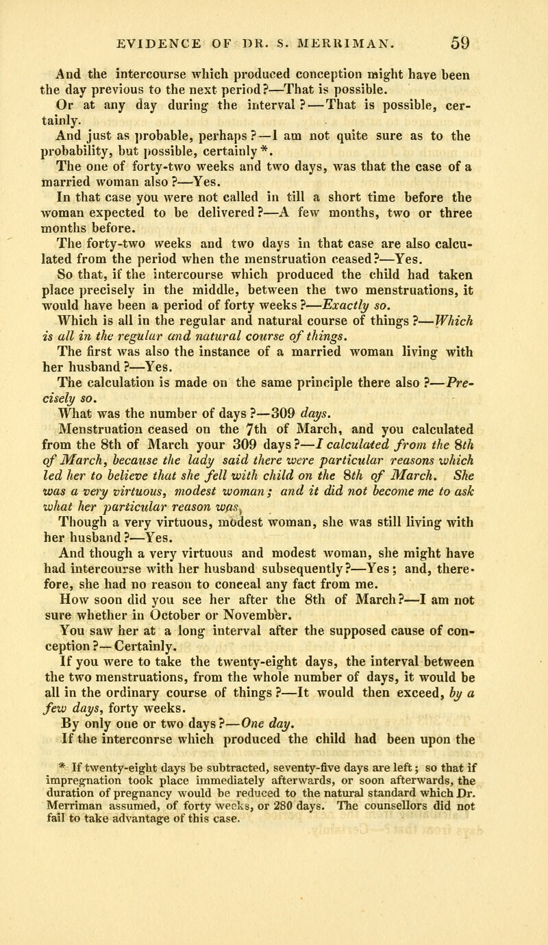 And the intercourse which produced conception might have heen the day previous to the next period?—That is possible. Or at any day during- the interval? — That is possible, cer- tainly. And just as probable, perhaps ?—1 am not quite sure as to the probability, but possible, certainly*. The one of forty-two weeks and two days, was that the case of a married woman also ?—Yes. In that case you were not called in till a short time before the woman expected to be delivered?—A few months, two or three months before. The forty-two weeks and two days in that case are also calcu- lated from the period when the menstruation ceased?—Yes. So that, if the intercourse which produced the child had taken place precisely in the middle, between the two menstruations, it would have been a period of forty weeks ?—Exactly so. Which is all in the regular and natural course of things ?—Which is all in the regular and natural course of things. The first was also the instance of a married woman living with her husband ?—Yes. The calculation is made on the same principle there also ?—Pre- cisely so. What was the number of days ?—309 days. Menstruation ceased on the 7th of March, and you calculated from the 8th of March your 309 days ?—I calculated from the 8th of March, because the lady said there were particular reasons ivhich led her to believe that she fell with child on the 8th of March, She was a very virtuous, modest woman ; and it did not become me to ask what her particular reason was^ Though a very virtuous, modest woman, she was still living with her husband ?—Yes. And though a very virtuous and modest woman, she might have had intercourse with her husband subsequently?—Yes; and, there- fore, she had no reason to conceal any fact from me. How soon did you see her after the 8th of March?—I am not sure whether in October or November. You saw her at a long interval after the supposed cause of con- ception ?— Certainly. If you were to take the twenty-eight days, the interval between the two menstruations, from the whole number of days, it would be all in the ordinary course of things ?—It would then exceed, by a few days, forty weeks. By only one or two days?—One day. If the intercourse which produced the child had been upon the * If twenty-eight days be subtracted, seventy-five days are left; so that if impregnation took place immediately afterwards, or soon afterwards, the duration of pregnancy would be reduced to the natural standard which Dr. Merriman assumed, of forty weeks, or 280 days. The counsellors did not fail to take advantage of this case.