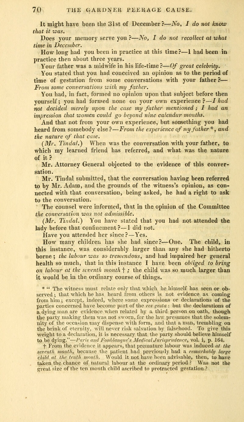 It might have been the 31st of December?—No, I do not know that it was. Does your memory serve you ?-—No, I do not recollect at what time in December. How long had you been in practice at this time?—1 had been in practice then about three years. Your father was a midwife in his life-time?—Of great celebrity. You stated that you had conceived an opinion as to the period of time of gestation from some conversations with your father ?— From some conversations with my father. You had, in fact, formed no opinion upon that subject before then yourself; you had formed none on your own experience?—I had not decided merely upon the case my father mentioned; I had an impression that women could go beyond nine calendar months. And that not from your own experience, but something you had heard from somebody else?—From the experience of my father*, and the nature of that case. {Mr. Tindal.) When was the conversation with your father, to which my learned friend has referred, and what was the nature of it? Mr, Attorney General objected to the evidence of this conver- sation. Mr. Tindal submitted, that the conversation having been referred to by Mr. Adam, and the grounds of the witness's opinion, as con- nected with that conversation, being asked, he had a right to ask to the conversation. The counsel were informed, that in the opinion of the Committee the conversation was not admissible. (Mr. Tindal.) You have stated that you had not attended the lady before that confinement?—1 did not. Have you attended her since?—Yes. How many children has she had since?—One. The child, in this instance, was considerably larger than any she had hitherto borne ; the labour was so tremendous, and had impaired her general health so much, that in this instance I have been obliged to bring on labour at the seventh month f / the child was so much larger than it would be in the ordinary course of things. *  The witness must relate only that which he himself has seen or ob- served ; that which he has heard from others is not evidence as coming from him; except, indeed, where some expressions or declarations of the parties concerned have become part of the res gesta : but the declarations of a dying man are evidence when related by a third person on oath, though the party making them was not sworn, for the law presumes that the solem- nity of the occasion may dispense with form, and that a man, trembling on the brink of eternity, will never risk sal vation by falsehood. To give this weight to a declaration, it is necessary that the party should believe himself to be dying.—Paris and Fonblanque's MedicalJurisprudence, vol. i, p. 164. •f From the evidence it appears, that premature labour was induced at the seventh month, because the patient had previously had a remarkably large child at the tenth month. Would it not have been advisable, then, to have taken the chance of natural labour at the ordinary period ? Was not the great size of the ten month child ascribed to protracted gestation ?