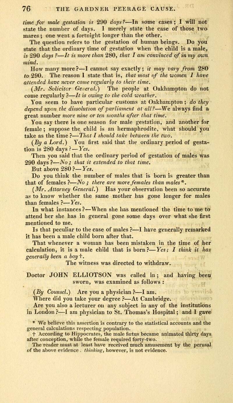 time for male gestation is 290 days ?—In some cases ; I will not state the number of days. I merely state the case of those two mares ; one went a fortnight longer than the other. The question refers to the gestation of human beings. Do you state that the ordinary time of gestation when the child is a male, 2*5 290 days ?—It is more than 280, that I am convinced of in my own mind. How many more ?—I cannot say exactly ; it may vary from 280 to 290. The reason I state that is, that most of the women 1 have attended have never come regularly to their time. (Mr. Solicitor General.) The people at Oakhampton do not come regularly ?•—It is oiving to the cold weather. You seem to have particular customs at Oakhampton ; do they depend upon the dissolution of parliament at all?—We always find a great number more nine or ten months after that time. You say there is one season for male gestation, and another for female; suppose the child is an hermaphrodite, what should you take as the time ?—That I should take between the two. (By a Lord.) You first said that the ordinary period of gesta- tion is 280 days ? — Yes. Then you said that the ordinary period of gestation of males was 290 days ?—No ; that it extended to that time. But above 280?—Yes. Do you think the number of males that is born is greater than that of females ?—No ; there are more females than males*. (Mr. Attorney General.) Has your observation been so accurate as to know whether the same mother has gone longer for males than females ?—Yes. In what instances ?—When she has mentioned the time to me to attend her she has in general gone some days over what she first mentioned to me. Is that peculiar to the case of males ?—I have generally remarked it has been a male child born after that. That whenever a woman has been mistaken in the time of her calculation, it is a male child that is born?—Yes; I think it has generally been a boyf. The witness was directed to withdraw. Doctor JOHN ELLIOTSON was called in; and having been sworn, was examined as follows : (By Counsel.) Are you a physician ?—I am. Where did you take your degree ?—At Cambridge. Are you also a lecturer on any subject in any of the institutions in London ?—I am physician to St. Thomas's Hospital; and I gave * We believe this assertion is contrary to the statistical accounts and the general calculations respecting population. f According to Hippocrates, the male foetus became animated thirty days after conception, while the female required forty-two. The reader must at least have received much amusement by the perusal of the above evidence . thinking, however, is not evidence.