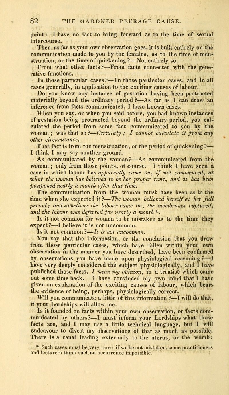 point: I have no fact to bring forward as to the time of sexual intercourse. Then, as far as your own observation goes, it is built entirely on the communication made to you by the females, as to the time of men- struation, or the time of quickening?—Not entirely so. From what other facts ?—From facts connected with the gene- rative functions. In those particular cases?—In those particular cases, and in all cases generally, in application to the exciting causes of labour. Do you know any instance of gestation having been protracted materially beyond the ordinary period ?—As far as I can draw an inference from facts communicated, I have known cases. When you say, or when you said before, you had known instances of gestation being protracted beyond the ordinary period, you cal- culated the period from some fact communicated to you by the woman ; was that so ?<—Certainly ; I cannot calculate it from any other circumstance. That fact is from the menstruation, or the period of quickening ?— I think I may say another ground. As communicated by the woman?—As communicated from the woman ; only from those points, of course. I think I have seen a case in which labour has apparently came on, if not commenced, at what the woman has believed to be her proper time, and it has been postponed nearly a month after that time. The communication from the woman must have been as to the time when she expected it?—The woman believed herself at her full period; and sometimes the labour came on, the membranes ruptured, and the labour was deferred for nearly a month*. Is it not common for women to be mistaken as to the time they expect ?—I believe it is not uncommon. Is it not common ?—It is not uncommon. You say that the information, or the conclusion that you draw from those particular cases, which have fallen within your own observation in the manner you have described, have been confirmed by observations you have made upon physiological reasoning ?—I have very deeply considered the subject physiologically, and I have published those facts, J mean my opinion, in a treatise which came out some time back. I have convinced my own mind that 1 have given an explanation of the exciting causes of labour, which bears the evidence of being, perhaps, physiologically correct. Will you communicate a little of this information ?—I will do that, if your Lordships will allow me. Is it founded on facts within your own observation, or facts com- municated by others?—I must inform your Lordships what those facts are, and I may use a little technical language, but I will endeavour to divest my observations of that as much as possible. There is a canal leading externally to the uterus, or the womb; * Such cases must be,very rare : if we be not mistaken, some practitioners and lecturers think such an occuiTence impossible.