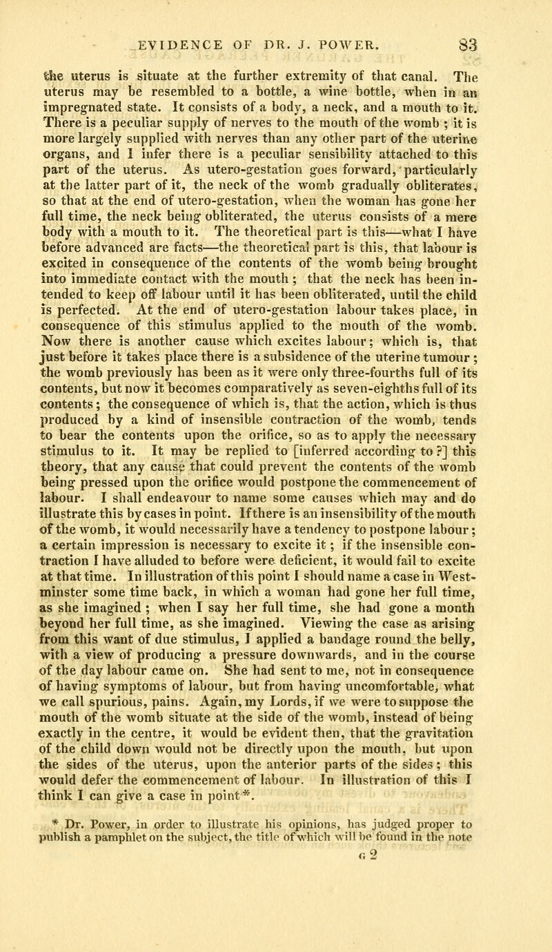 uterus is situate at the further extremity of that canal. The uterus may be resembled to a bottle, a wine bottle, when in an impregnated state. It consists of a body, a neck, and a mouth to it. There is a peculiar supply of nerves to the mouth of the womb ; it is more largely supplied with nerves than any other part of the uterine organs, and I infer there is a peculiar sensibility attached to this part of the uterus. As utero-gestation goes forward, particularly at the latter part of it, the neck of the womb gradually obliterates, so that at the end of utero-gestation, when the woman has gone her full time, the neck being obliterated, the uterus consists of a mere body with a mouth to it. The theoretical part is this—what I have before advanced are facts—the theoretical part is this, that labour is excited in consequence of the contents of the womb being brought into immediate contact with the mouth ; that the neck has been in- tended to keep off labour until it has been obliterated, until the child is perfected. At the end of utero-gestation labour takes place, in consequence of this stimulus applied to the mouth of the womb. Now there is another cause which excites labour; which is, that just before it takes place there is a subsidence of the uterine tumour ; the womb previously has been as it were only three-fourths full of its contents, but now it becomes comparatively as seven-eighths full of its contents; the consequence of which is, that the action, which is thus produced by a kind of insensible contraction of the womb, tends to bear the contents upon the orifice, so as to apply the necessary stimulus to it. It may be replied to [inferred according to ?] this theory, that any cause that could prevent the contents of the womb being pressed upon the orifice would postpone the commencement of labour. I shall endeavour to name some causes which may and do illustrate this by cases in point. Ifthere is an insensibility of the mouth of the womb, it would necessarily have a tendency to postpone labour; a certain impression is necessary to excite it; if the insensible con- traction I have alluded to before were deficient, it would fail to excite at that time. In illustration of this point I should name a case in West- minster some time back, in which a woman had gone her full time, as she imagined ; when I say her full time, she had gone a month beyond her full time, as she imagined. Viewing the case as arising from this want of due stimulus, I applied a bandage round the belly, with a view of producing a pressure downwards, and in the course of the day labour came on. She had sent to me, not in consequence of having symptoms of labour, but from having uncomfortable, what we call spurious, pains. Again, my Lords, if we were to suppose the mouth of the womb situate at the side of the womb, instead of being exactly in the centre, it would be evident then, that the gravitation of the child down would not be directly upon the mouth, but upon the sides of the uterus, upon the anterior parts of the sides; this would defer the commencement of labour. In illustration of this I think I can give a case in point*. * Dr. Power, in order to illustrate his opinions, has judged proper to publish a pamphlet on the subject, the title of which will be found in the note r.2