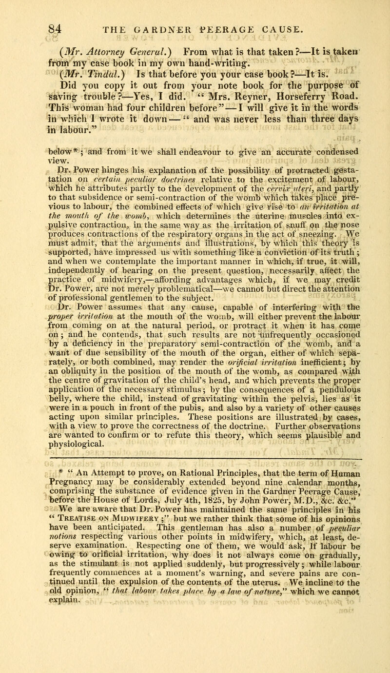 : 5 ■:'■■■■<■ ; . (Mr. Attorney General.) From what is that taken?-—It is taken from my case book in my own hand-writing. (Mr. Tindal.) Is that before you your case book?—It is. Did you copy it out from your note book for the purpose of saving trouble?—Yes, I did.  Mrs. Reyner, Horseferry Road. This woman had four children before — I will give it in the words in which I wrote it down —:' and was never less than three days in labour. niacin below*; and from it we shall endeavour to give an accurate condensed view. Dr. Power hinges his explanation of the possibility of protracted gesta- tation on certain peculiar doctrines relative to the excitement of labour? which he attributes partly to the development of the cervix uteri, and partly to that subsidence or semi-contraction of the womb which takes place pre- vious to labour, the combined effects of which give rise to an irritation at the mouth of the womb, which determines the uterine muscles into ex- pulsive contraction, in the same way as the irritation of snuff on the nose produces contractions of the respiratory organs in the act of sneezing. We must admit, that the arguments and illustrations, by which this theory is supported, have impressed us with something like a conviction of its truth ; and when we contemplate the important manner in which, if true, it will, independently of bearing on the present question, necessarily affect the practice of midwifery,—affording advantages which, if we may credit Dr. Power, are not merely problematical—we cannot but direct the attention of professional gentlemen to the subject. Dr. Power assumes that any cause, capable of interfering with the proper irritation at the mouth of the womb, will either prevent the labour from coming on at the natural period, or protract it when it has come on; and he contends, that such results are not (infrequently occasioned by a deficiency in the preparatory semi-contraction of the womb, and a want of due sensibility of the mouth of the organ, either of which sepa- rately, or both combined, may render the orificial irritation inefficient; by an obliquity in the position of the mouth of the womb, as compared with the centre of gravitation of the child's head, and which prevents the proper application of the necessary stimulus; by the consequences of a pendulous belly, where the child, instead of gravitating within the pelvis, lies as it were in a pouch in front of the pubis, and also by a variety of other causes acting upon similar principles. These positions are illustrated by cases, with a view to prove the correctness of the doctrine. Further observations are wanted to confirm or to refute this theory, which seems plausible and physiological. r *  An Attempt to prove, on Rational Principles, that the term of Human Pregnancy may be considerably extended beyond nine calendar months, comprising the substance of evidence given in the Gardner Peerage Cause, before the House of Lords, July 4th, 1825, by John Power, M.D., &c. &c. We are aware that Dr. Power has maintained the same principles in his  Treatise on Midwifery■ • but we rather think that some of his opinions have been anticipated. This gentleman has also a number of peculiar notions respecting various other points in midwifery, which, at least, de- serve examination. Respecting one of them, we would ask, If labour be owing to orificial irritation, why does it not always come on gradually, as the stimulant is not applied suddenly, but progressively; while labour frequently commences at a moment's warning, and severe pains are con- tinued until the expulsion of the contents of the uterus. We incline to the old opinion, fi that labour takes place by a law of nature which we cannot explain.